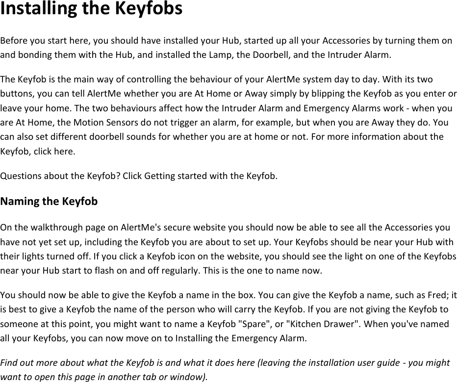 Installing the Keyfobs Before you start here, you should have installed your Hub, started up all your Accessories by turning them on and bonding them with the Hub, and installed the Lamp, the Doorbell, and the Intruder Alarm.  The Keyfob is the main way of controlling the behaviour of your AlertMe system day to day. With its two buttons, you can tell AlertMe whether you are At Home or Away simply by blipping the Keyfob as you enter or leave your home. The two behaviours affect how the Intruder Alarm and Emergency Alarms work - when you are At Home, the Motion Sensors do not trigger an alarm, for example, but when you are Away they do. You can also set different doorbell sounds for whether you are at home or not. For more information about the Keyfob, click here.  Questions about the Keyfob? Click Getting started with the Keyfob.  Naming the Keyfob  On the walkthrough page on AlertMe&apos;s secure website you should now be able to see all the Accessories you have not yet set up, including the Keyfob you are about to set up. Your Keyfobs should be near your Hub with their lights turned off. If you click a Keyfob icon on the website, you should see the light on one of the Keyfobs near your Hub start to flash on and off regularly. This is the one to name now.  You should now be able to give the Keyfob a name in the box. You can give the Keyfob a name, such as Fred; it is best to give a Keyfob the name of the person who will carry the Keyfob. If you are not giving the Keyfob to someone at this point, you might want to name a Keyfob &quot;Spare&quot;, or &quot;Kitchen Drawer&quot;. When you&apos;ve named all your Keyfobs, you can now move on to Installing the Emergency Alarm.  Find out more about what the Keyfob is and what it does here (leaving the installation user guide - you might want to open this page in another tab or window).     