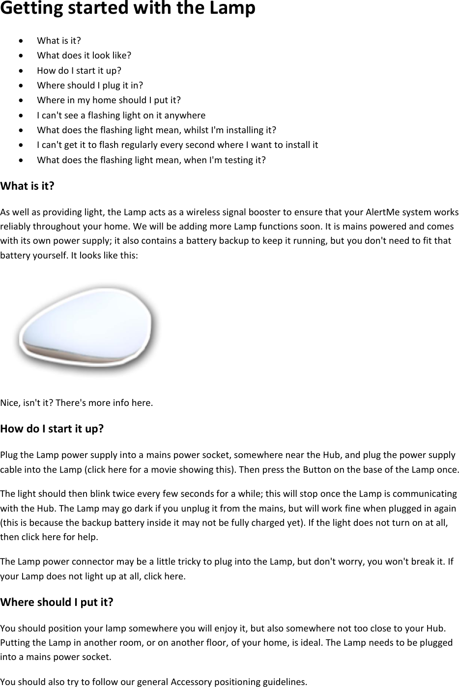 Getting started with the Lamp  What is it?   What does it look like?   How do I start it up?   Where should I plug it in?   Where in my home should I put it?   I can&apos;t see a flashing light on it anywhere   What does the flashing light mean, whilst I&apos;m installing it?   I can&apos;t get it to flash regularly every second where I want to install it   What does the flashing light mean, when I&apos;m testing it?  What is it?  As well as providing light, the Lamp acts as a wireless signal booster to ensure that your AlertMe system works reliably throughout your home. We will be adding more Lamp functions soon. It is mains powered and comes with its own power supply; it also contains a battery backup to keep it running, but you don&apos;t need to fit that battery yourself. It looks like this:    Nice, isn&apos;t it? There&apos;s more info here.  How do I start it up?  Plug the Lamp power supply into a mains power socket, somewhere near the Hub, and plug the power supply cable into the Lamp (click here for a movie showing this). Then press the Button on the base of the Lamp once. The light should then blink twice every few seconds for a while; this will stop once the Lamp is communicating with the Hub. The Lamp may go dark if you unplug it from the mains, but will work fine when plugged in again (this is because the backup battery inside it may not be fully charged yet). If the light does not turn on at all, then click here for help.  The Lamp power connector may be a little tricky to plug into the Lamp, but don&apos;t worry, you won&apos;t break it. If your Lamp does not light up at all, click here.  Where should I put it?  You should position your lamp somewhere you will enjoy it, but also somewhere not too close to your Hub. Putting the Lamp in another room, or on another floor, of your home, is ideal. The Lamp needs to be plugged into a mains power socket.  You should also try to follow our general Accessory positioning guidelines.  