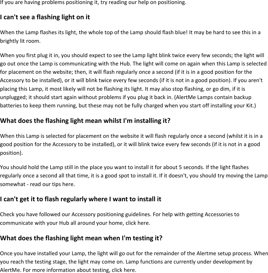 If you are having problems positioning it, try reading our help on positioning.  I can&apos;t see a flashing light on it  When the Lamp flashes its light, the whole top of the Lamp should flash blue! It may be hard to see this in a brightly lit room.  When you first plug it in, you should expect to see the Lamp light blink twice every few seconds; the light will go out once the Lamp is communicating with the Hub. The light will come on again when this Lamp is selected for placement on the website; then, it will flash regularly once a second (if it is in a good position for the Accessory to be installed), or it will blink twice every few seconds (if it is not in a good position). If you aren&apos;t placing this Lamp, it most likely will not be flashing its light. It may also stop flashing, or go dim, if it is unplugged; it should start again without problems if you plug it back in. (AlertMe Lamps contain backup batteries to keep them running, but these may not be fully charged when you start off installing your Kit.)  What does the flashing light mean whilst I&apos;m installing it?  When this Lamp is selected for placement on the website it will flash regularly once a second (whilst it is in a good position for the Accessory to be installed), or it will blink twice every few seconds (if it is not in a good position).  You should hold the Lamp still in the place you want to install it for about 5 seconds. If the light flashes regularly once a second all that time, it is a good spot to install it. If it doesn&apos;t, you should try moving the Lamp somewhat - read our tips here.  I can&apos;t get it to flash regularly where I want to install it  Check you have followed our Accessory positioning guidelines. For help with getting Accessories to communicate with your Hub all around your home, click here.  What does the flashing light mean when I&apos;m testing it?  Once you have installed your Lamp, the light will go out for the remainder of the Alertme setup process. When you reach the testing stage, the light may come on. Lamp functions are currently under development by AlertMe. For more information about testing, click here.      