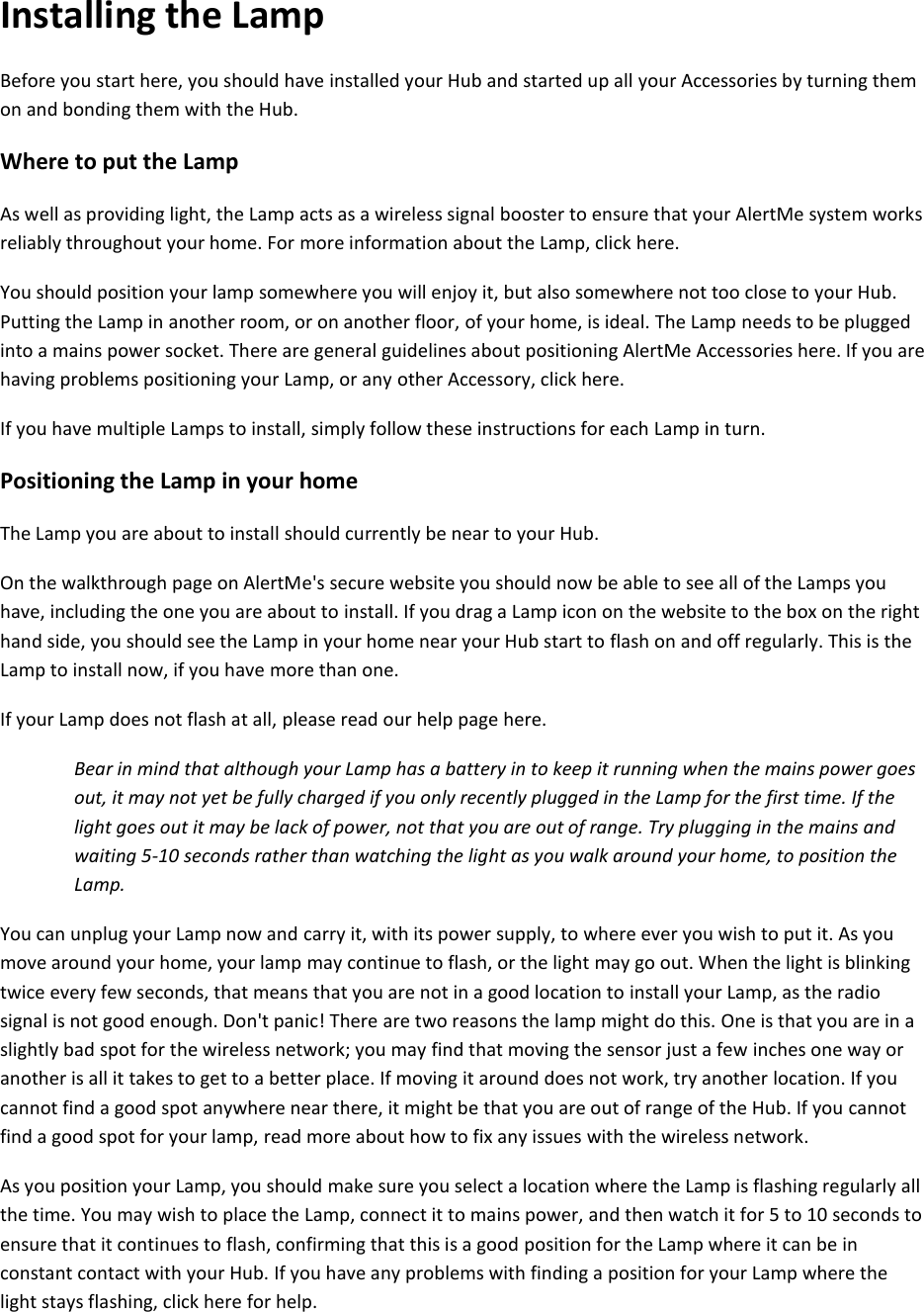 Installing the Lamp  Before you start here, you should have installed your Hub and started up all your Accessories by turning them on and bonding them with the Hub.  Where to put the Lamp  As well as providing light, the Lamp acts as a wireless signal booster to ensure that your AlertMe system works reliably throughout your home. For more information about the Lamp, click here.  You should position your lamp somewhere you will enjoy it, but also somewhere not too close to your Hub. Putting the Lamp in another room, or on another floor, of your home, is ideal. The Lamp needs to be plugged into a mains power socket. There are general guidelines about positioning AlertMe Accessories here. If you are having problems positioning your Lamp, or any other Accessory, click here.  If you have multiple Lamps to install, simply follow these instructions for each Lamp in turn.  Positioning the Lamp in your home  The Lamp you are about to install should currently be near to your Hub.  On the walkthrough page on AlertMe&apos;s secure website you should now be able to see all of the Lamps you have, including the one you are about to install. If you drag a Lamp icon on the website to the box on the right hand side, you should see the Lamp in your home near your Hub start to flash on and off regularly. This is the Lamp to install now, if you have more than one.  If your Lamp does not flash at all, please read our help page here.  Bear in mind that although your Lamp has a battery in to keep it running when the mains power goes out, it may not yet be fully charged if you only recently plugged in the Lamp for the first time. If the light goes out it may be lack of power, not that you are out of range. Try plugging in the mains and waiting 5-10 seconds rather than watching the light as you walk around your home, to position the Lamp.  You can unplug your Lamp now and carry it, with its power supply, to where ever you wish to put it. As you move around your home, your lamp may continue to flash, or the light may go out. When the light is blinking twice every few seconds, that means that you are not in a good location to install your Lamp, as the radio signal is not good enough. Don&apos;t panic! There are two reasons the lamp might do this. One is that you are in a slightly bad spot for the wireless network; you may find that moving the sensor just a few inches one way or another is all it takes to get to a better place. If moving it around does not work, try another location. If you cannot find a good spot anywhere near there, it might be that you are out of range of the Hub. If you cannot find a good spot for your lamp, read more about how to fix any issues with the wireless network.  As you position your Lamp, you should make sure you select a location where the Lamp is flashing regularly all the time. You may wish to place the Lamp, connect it to mains power, and then watch it for 5 to 10 seconds to ensure that it continues to flash, confirming that this is a good position for the Lamp where it can be in constant contact with your Hub. If you have any problems with finding a position for your Lamp where the light stays flashing, click here for help.    