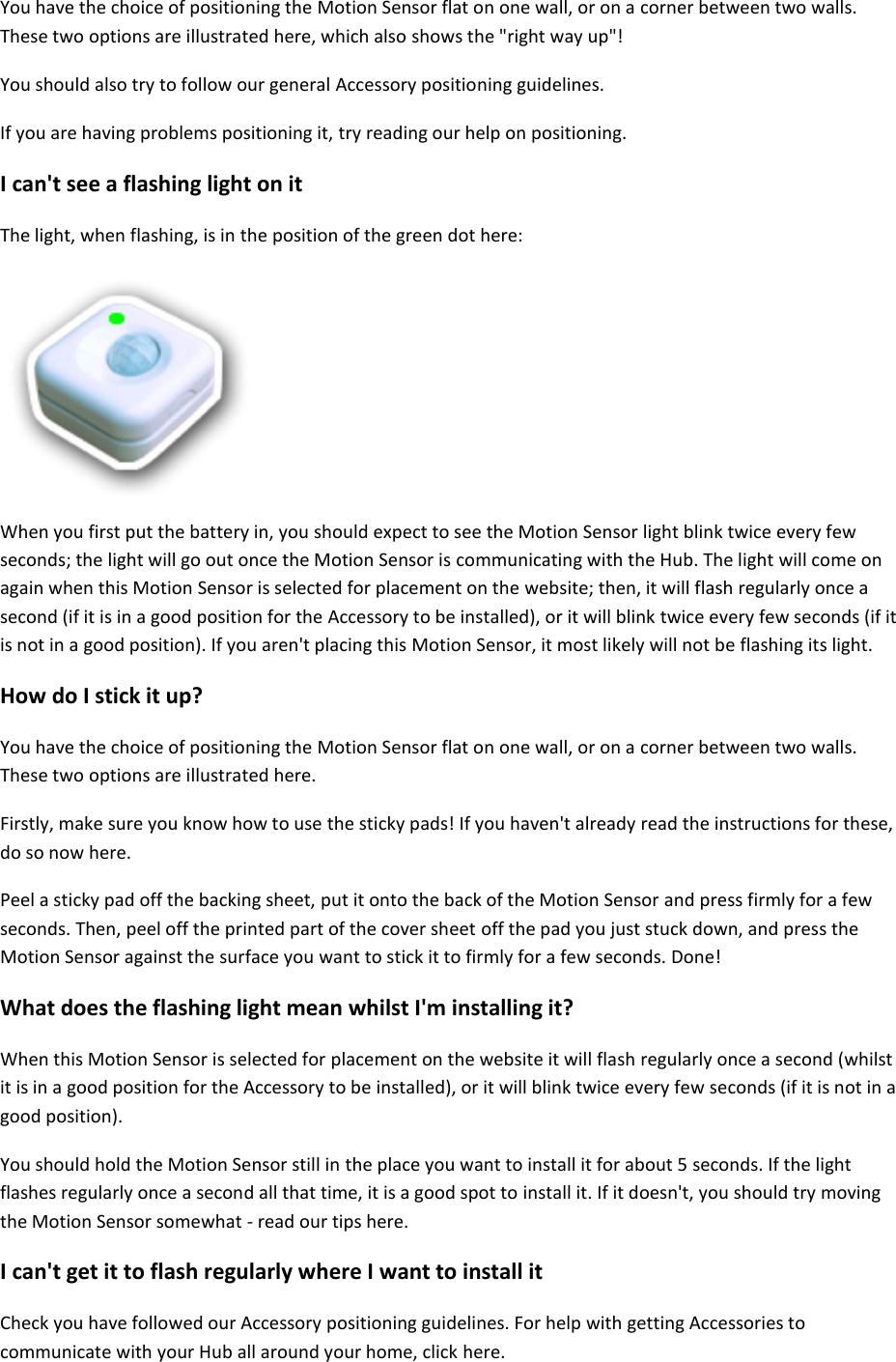 You have the choice of positioning the Motion Sensor flat on one wall, or on a corner between two walls. These two options are illustrated here, which also shows the &quot;right way up&quot;! You should also try to follow our general Accessory positioning guidelines.  If you are having problems positioning it, try reading our help on positioning.  I can&apos;t see a flashing light on it  The light, when flashing, is in the position of the green dot here:     When you first put the battery in, you should expect to see the Motion Sensor light blink twice every few seconds; the light will go out once the Motion Sensor is communicating with the Hub. The light will come on again when this Motion Sensor is selected for placement on the website; then, it will flash regularly once a second (if it is in a good position for the Accessory to be installed), or it will blink twice every few seconds (if it is not in a good position). If you aren&apos;t placing this Motion Sensor, it most likely will not be flashing its light. How do I stick it up?  You have the choice of positioning the Motion Sensor flat on one wall, or on a corner between two walls. These two options are illustrated here.  Firstly, make sure you know how to use the sticky pads! If you haven&apos;t already read the instructions for these, do so now here.  Peel a sticky pad off the backing sheet, put it onto the back of the Motion Sensor and press firmly for a few seconds. Then, peel off the printed part of the cover sheet off the pad you just stuck down, and press the Motion Sensor against the surface you want to stick it to firmly for a few seconds. Done!  What does the flashing light mean whilst I&apos;m installing it?  When this Motion Sensor is selected for placement on the website it will flash regularly once a second (whilst it is in a good position for the Accessory to be installed), or it will blink twice every few seconds (if it is not in a good position).  You should hold the Motion Sensor still in the place you want to install it for about 5 seconds. If the light flashes regularly once a second all that time, it is a good spot to install it. If it doesn&apos;t, you should try moving the Motion Sensor somewhat - read our tips here.  I can&apos;t get it to flash regularly where I want to install it  Check you have followed our Accessory positioning guidelines. For help with getting Accessories to communicate with your Hub all around your home, click here.  