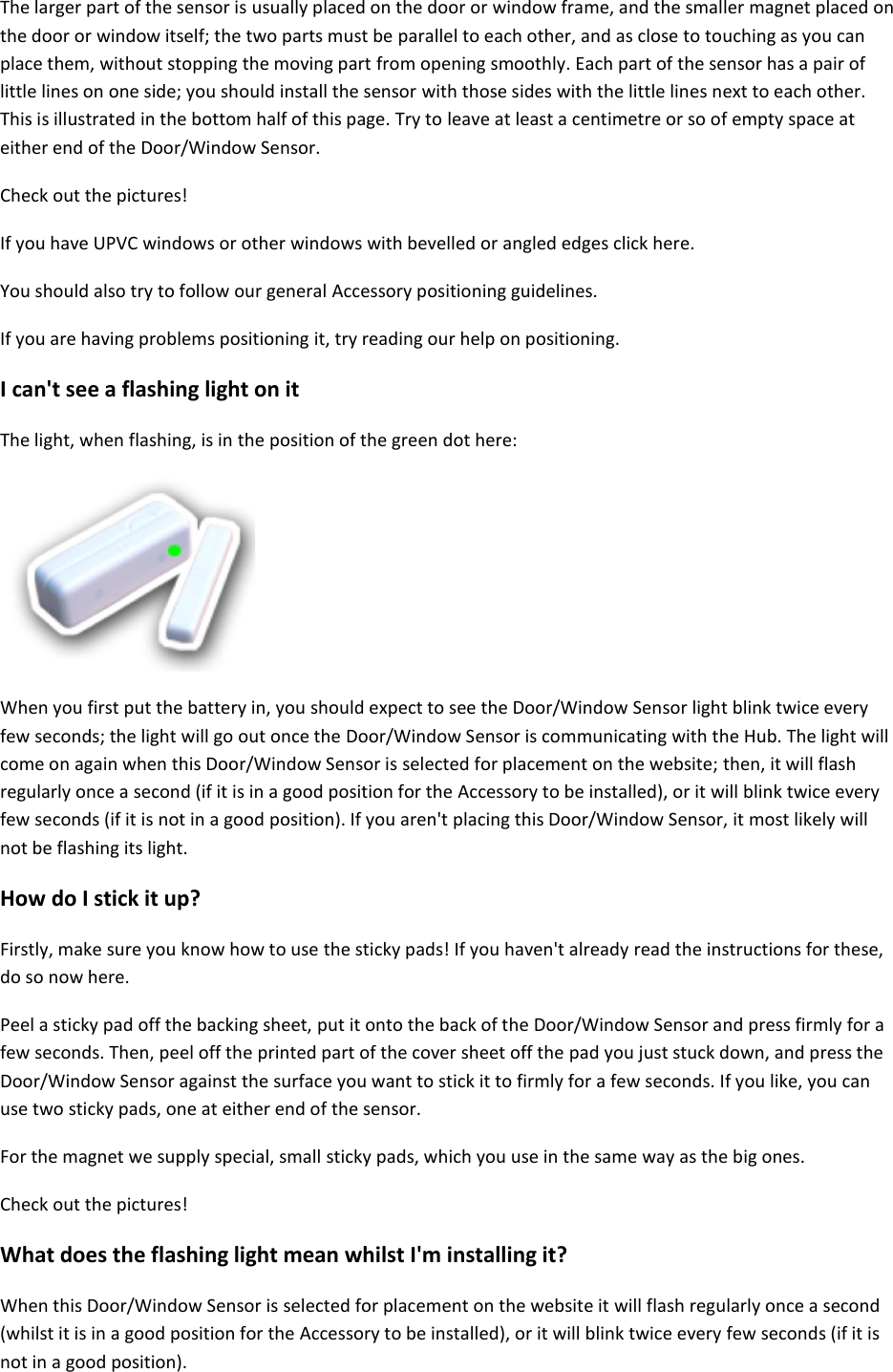 The larger part of the sensor is usually placed on the door or window frame, and the smaller magnet placed on the door or window itself; the two parts must be parallel to each other, and as close to touching as you can place them, without stopping the moving part from opening smoothly. Each part of the sensor has a pair of little lines on one side; you should install the sensor with those sides with the little lines next to each other. This is illustrated in the bottom half of this page. Try to leave at least a centimetre or so of empty space at either end of the Door/Window Sensor.  Check out the pictures!  If you have UPVC windows or other windows with bevelled or angled edges click here.  You should also try to follow our general Accessory positioning guidelines.  If you are having problems positioning it, try reading our help on positioning.  I can&apos;t see a flashing light on it  The light, when flashing, is in the position of the green dot here:     When you first put the battery in, you should expect to see the Door/Window Sensor light blink twice every few seconds; the light will go out once the Door/Window Sensor is communicating with the Hub. The light will come on again when this Door/Window Sensor is selected for placement on the website; then, it will flash regularly once a second (if it is in a good position for the Accessory to be installed), or it will blink twice every few seconds (if it is not in a good position). If you aren&apos;t placing this Door/Window Sensor, it most likely will not be flashing its light.  How do I stick it up?  Firstly, make sure you know how to use the sticky pads! If you haven&apos;t already read the instructions for these, do so now here.  Peel a sticky pad off the backing sheet, put it onto the back of the Door/Window Sensor and press firmly for a few seconds. Then, peel off the printed part of the cover sheet off the pad you just stuck down, and press the Door/Window Sensor against the surface you want to stick it to firmly for a few seconds. If you like, you can use two sticky pads, one at either end of the sensor.  For the magnet we supply special, small sticky pads, which you use in the same way as the big ones.  Check out the pictures!  What does the flashing light mean whilst I&apos;m installing it?  When this Door/Window Sensor is selected for placement on the website it will flash regularly once a second (whilst it is in a good position for the Accessory to be installed), or it will blink twice every few seconds (if it is not in a good position).  