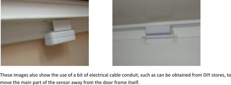       These images also show the use of a bit of electrical cable conduit, such as can be obtained from DIY stores, to move the main part of the sensor away from the door frame itself.     