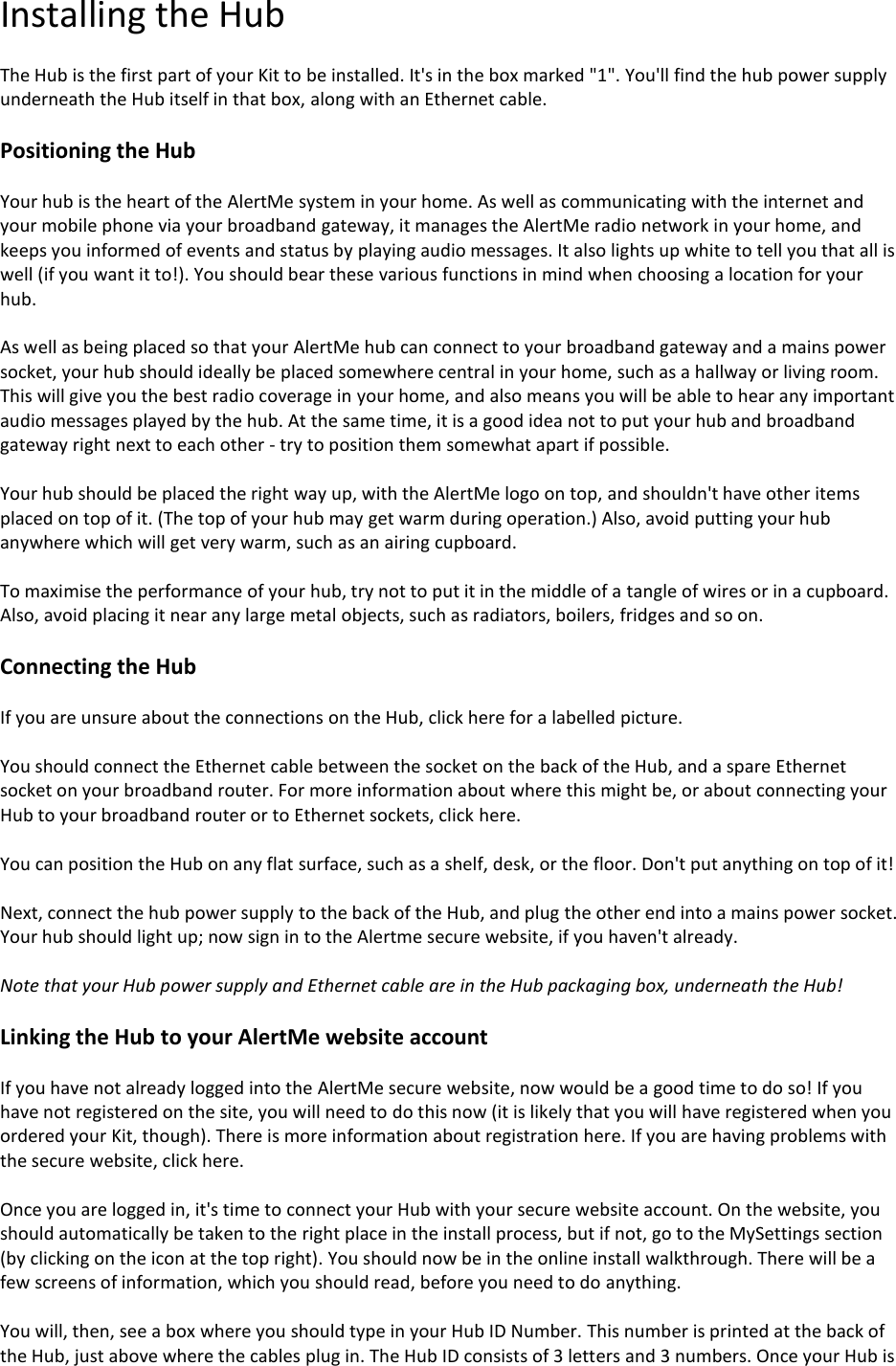 Installing the Hub  The Hub is the first part of your Kit to be installed. It&apos;s in the box marked &quot;1&quot;. You&apos;ll find the hub power supply underneath the Hub itself in that box, along with an Ethernet cable.  Positioning the Hub  Your hub is the heart of the AlertMe system in your home. As well as communicating with the internet and your mobile phone via your broadband gateway, it manages the AlertMe radio network in your home, and keeps you informed of events and status by playing audio messages. It also lights up white to tell you that all is well (if you want it to!). You should bear these various functions in mind when choosing a location for your hub.  As well as being placed so that your AlertMe hub can connect to your broadband gateway and a mains power socket, your hub should ideally be placed somewhere central in your home, such as a hallway or living room. This will give you the best radio coverage in your home, and also means you will be able to hear any important audio messages played by the hub. At the same time, it is a good idea not to put your hub and broadband gateway right next to each other - try to position them somewhat apart if possible.  Your hub should be placed the right way up, with the AlertMe logo on top, and shouldn&apos;t have other items placed on top of it. (The top of your hub may get warm during operation.) Also, avoid putting your hub anywhere which will get very warm, such as an airing cupboard.  To maximise the performance of your hub, try not to put it in the middle of a tangle of wires or in a cupboard. Also, avoid placing it near any large metal objects, such as radiators, boilers, fridges and so on.  Connecting the Hub  If you are unsure about the connections on the Hub, click here for a labelled picture.  You should connect the Ethernet cable between the socket on the back of the Hub, and a spare Ethernet socket on your broadband router. For more information about where this might be, or about connecting your Hub to your broadband router or to Ethernet sockets, click here.  You can position the Hub on any flat surface, such as a shelf, desk, or the floor. Don&apos;t put anything on top of it!   Next, connect the hub power supply to the back of the Hub, and plug the other end into a mains power socket. Your hub should light up; now sign in to the Alertme secure website, if you haven&apos;t already.  Note that your Hub power supply and Ethernet cable are in the Hub packaging box, underneath the Hub!  Linking the Hub to your AlertMe website account  If you have not already logged into the AlertMe secure website, now would be a good time to do so! If you have not registered on the site, you will need to do this now (it is likely that you will have registered when you ordered your Kit, though). There is more information about registration here. If you are having problems with the secure website, click here.  Once you are logged in, it&apos;s time to connect your Hub with your secure website account. On the website, you should automatically be taken to the right place in the install process, but if not, go to the MySettings section (by clicking on the icon at the top right). You should now be in the online install walkthrough. There will be a few screens of information, which you should read, before you need to do anything.  You will, then, see a box where you should type in your Hub ID Number. This number is printed at the back of the Hub, just above where the cables plug in. The Hub ID consists of 3 letters and 3 numbers. Once your Hub is 