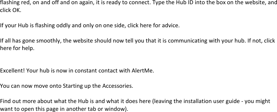 flashing red, on and off and on again, it is ready to connect. Type the Hub ID into the box on the website, and click OK.  If your Hub is flashing oddly and only on one side, click here for advice.  If all has gone smoothly, the website should now tell you that it is communicating with your hub. If not, click here for help.  Excellent! Your hub is now in constant contact with AlertMe.  You can now move onto Starting up the Accessories.  Find out more about what the Hub is and what it does here (leaving the installation user guide - you might want to open this page in another tab or window).    