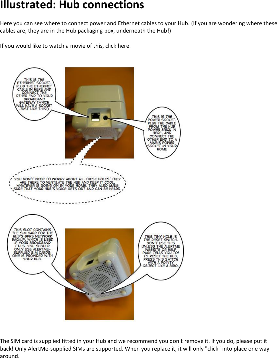 Illustrated: Hub connections  Here you can see where to connect power and Ethernet cables to your Hub. (If you are wondering where these cables are, they are in the Hub packaging box, underneath the Hub!)  If you would like to watch a movie of this, click here.   The SIM card is supplied fitted in your Hub and we recommend you don&apos;t remove it. If you do, please put it back! Only AlertMe-supplied SIMs are supported. When you replace it, it will only &quot;click&quot; into place one way around.     