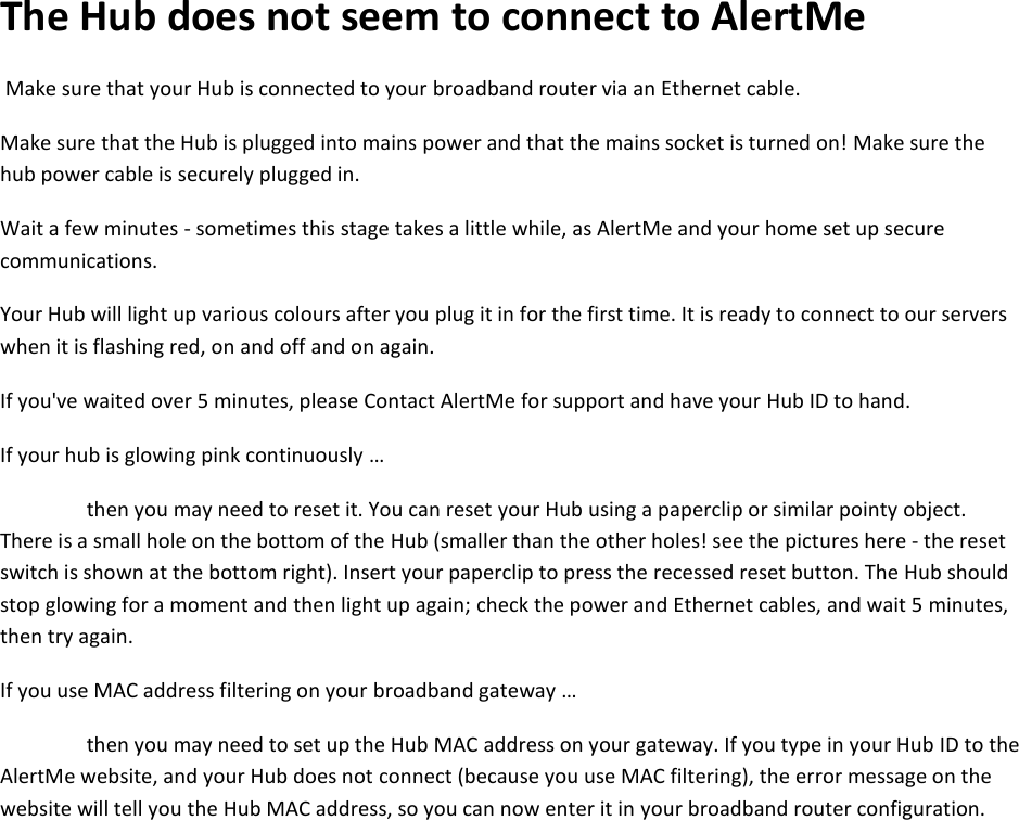 The Hub does not seem to connect to AlertMe  Make sure that your Hub is connected to your broadband router via an Ethernet cable.   Make sure that the Hub is plugged into mains power and that the mains socket is turned on! Make sure the hub power cable is securely plugged in.   Wait a few minutes - sometimes this stage takes a little while, as AlertMe and your home set up secure communications.   Your Hub will light up various colours after you plug it in for the first time. It is ready to connect to our servers when it is flashing red, on and off and on again.   If you&apos;ve waited over 5 minutes, please Contact AlertMe for support and have your Hub ID to hand.   If your hub is glowing pink continuously …  then you may need to reset it. You can reset your Hub using a paperclip or similar pointy object. There is a small hole on the bottom of the Hub (smaller than the other holes! see the pictures here - the reset switch is shown at the bottom right). Insert your paperclip to press the recessed reset button. The Hub should stop glowing for a moment and then light up again; check the power and Ethernet cables, and wait 5 minutes, then try again.  If you use MAC address filtering on your broadband gateway …  then you may need to set up the Hub MAC address on your gateway. If you type in your Hub ID to the AlertMe website, and your Hub does not connect (because you use MAC filtering), the error message on the website will tell you the Hub MAC address, so you can now enter it in your broadband router configuration.     