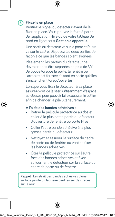 Rappel : Le retrait des bandes adhésives d’une surface peinte ou tapissée peut laisser des traces sur le mur.   3 Fixez-le en place       Vérifiez le signal du détecteur avant de le fixer en place. Vous pouvez le faire à partir de l’application Hive ou de votre tableau de bord en ligne sous Gestion d’appareils.   Une partie du détecteur va sur la porte et l’autre va sur le cadre. Disposez les deux parties de façon à ce que les bandes soient alignées.  Idéalement, les parties du détecteur ne devraient pas être séparées de plus de 3/8” de pouce lorsque la porte, la fenêtre ou l’armoire est fermée, faisant en sorte qu’elles s’enclenchent lorsqu’ouvertes.  Lorsque vous fixez le détecteur à sa place, assurez-vous de laisser suffisamment d’espace au-dessus pour pouvoir faire coulisser le boîtier afin de changer la pile ultérieurement.  À l’aide des bandes adhésives :    •  Retirer la pellicule protectrice au dos et coller à la plus petite partie du détecteur d’ouverture de fenêtre ou porte Hive  •  Coller l’autre bande adhésive à la plus grosse partie du détecteur.  •  Nettoyez et essuyez la surface du cadre de porte ou de fenêtre où vont se fixer les bandes adhésives.   •  Ôtez la pellicule protectrice sur l’autre face des bandes adhésives et fixez solidement le détecteur sur la surface du cadre de porte ou de fenêtre.  22626_Hive_Window_Door_V1_UG_65x130_16pp_NINJA_v3.indd   1806/07/2017   16:56