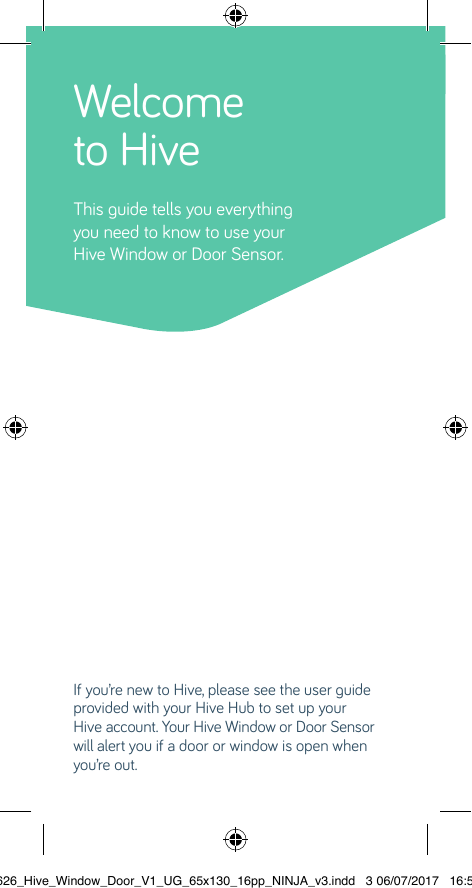 Welcome to HiveThis guide tells you everythingyou need to know to use your Hive Window or Door Sensor.If you’re new to Hive, please see the user guide provided with your Hive Hub to set up your  Hive account. Your Hive Window or Door Sensor will alert you if a door or window is open when you’re out. 22626_Hive_Window_Door_V1_UG_65x130_16pp_NINJA_v3.indd   3 06/07/2017   16:56