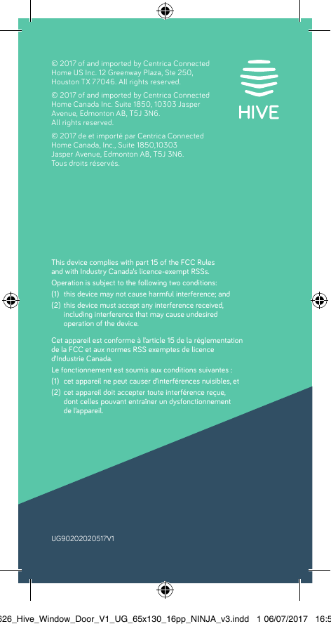  UG90202020517V1This device complies with part 15 of the FCC Rules  and with Industry Canada’s licence-exempt RSSs. Operation is subject to the following two conditions:(1)  this device may not cause harmful interference; and (2)  this device must accept any interference received,  including interference that may cause undesired  operation of the device.Cet appareil est conforme à l’article 15 de la réglementation  de la FCC et aux normes RSS exemptes de licence  d’Industrie Canada.Le fonctionnement est soumis aux conditions suivantes :(1)  cet appareil ne peut causer d’interférences nuisibles, et  (2)  cet appareil doit accepter toute interférence reçue,  dont celles pouvant entraîner un dysfonctionnement  de l’appareil. © 2017 of and imported by Centrica Connected Home US Inc. 12 Greenway Plaza, Ste 250,  Houston TX 77046. All rights reserved.© 2017 of and imported by Centrica Connected Home Canada Inc. Suite 1850, 10303 Jasper Avenue, Edmonton AB, T5J 3N6. All rights reserved. © 2017 de et importé par Centrica Connected Home Canada, Inc., Suite 1850,10303  Jasper Avenue, Edmonton AB, T5J 3N6.  Tous droits réservés. 22626_Hive_Window_Door_V1_UG_65x130_16pp_NINJA_v3.indd   1 06/07/2017   16:56