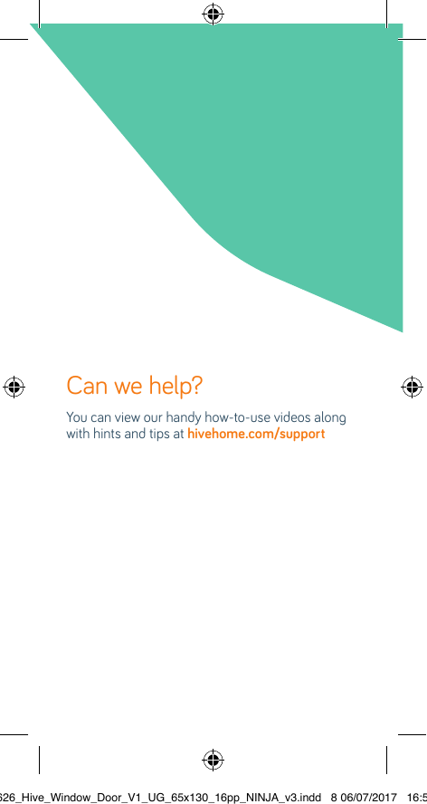 Can we help? You can view our handy how-to-use videos along with hints and tips at hivehome.com/support22626_Hive_Window_Door_V1_UG_65x130_16pp_NINJA_v3.indd   8 06/07/2017   16:56