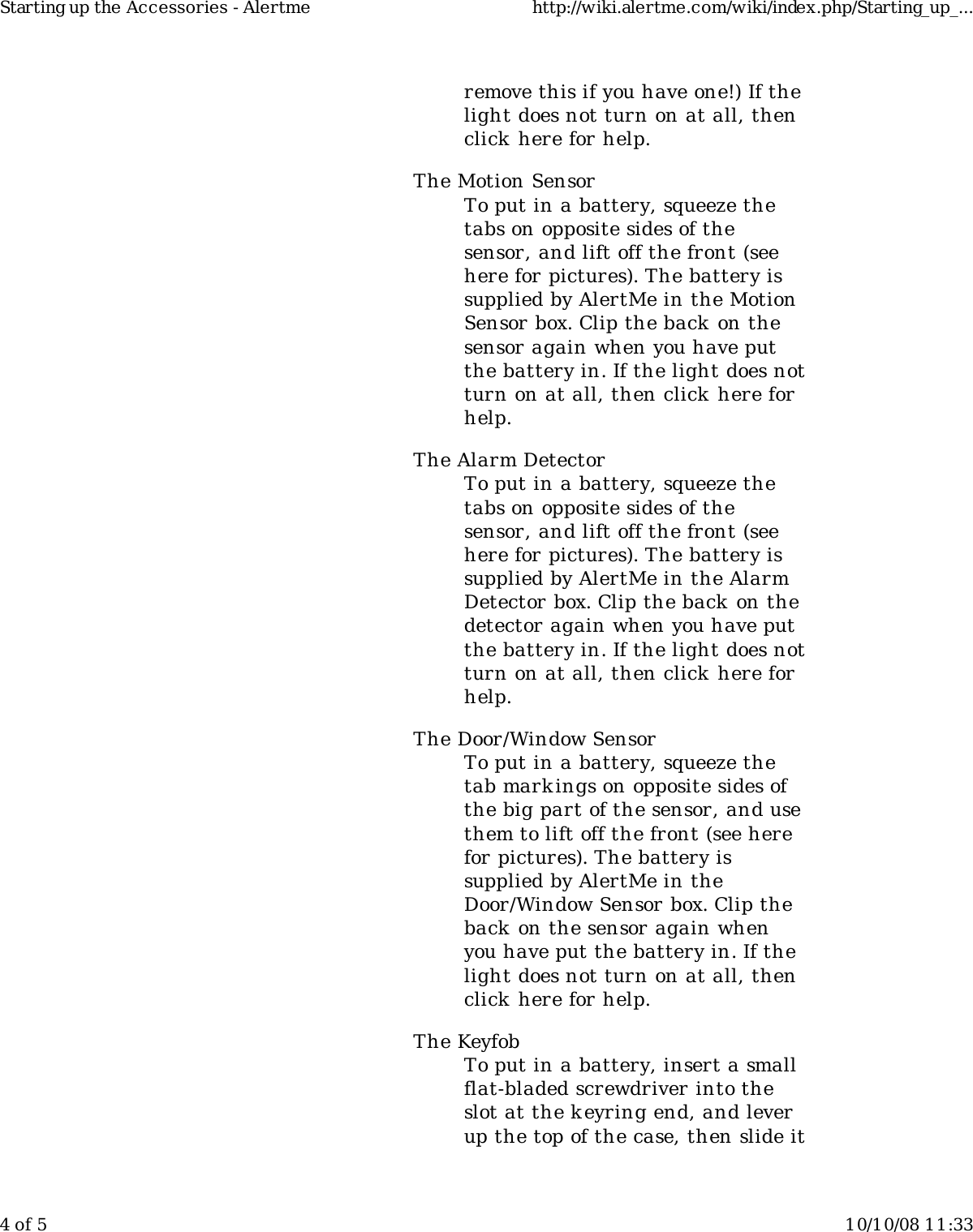 remove this if you have one!) If thelight does not turn on at all, thenclick here for help.The Motion SensorTo put in a battery, squeeze thetabs on opposite sides of thesensor, and lift off the front (seehere for pictures). The battery issupplied by AlertMe in the MotionSensor box. Clip the back on thesensor again when you have putthe battery in. If the light does notturn on at all, then click here forhelp.The Alarm DetectorTo put in a battery, squeeze thetabs on opposite sides of thesensor, and lift off the front (seehere for pictures). The battery issupplied by AlertMe in the AlarmDetector box. Clip the back on thedetector again when you have putthe battery in. If the light does notturn on at all, then click here forhelp.The Door/Window SensorTo put in a battery, squeeze thetab mark ings on opposite sides ofthe big part of the sensor, and usethem to lift off the front (see herefor pictures). The battery issupplied by AlertMe in theDoor/Window Sensor box. Clip theback on the sensor again whenyou have put the battery in. If thelight does not turn on at all, thenclick here for help.The KeyfobTo put in a battery, insert a smallflat-bladed screwdriver into theslot at the keyring end, and leverup the top of the case, then slide itStarting up the Accessories - Alertme http://wiki.alertme.com/wiki/index.php/Starting_up_...4 of 5 10/10/08 11:33
