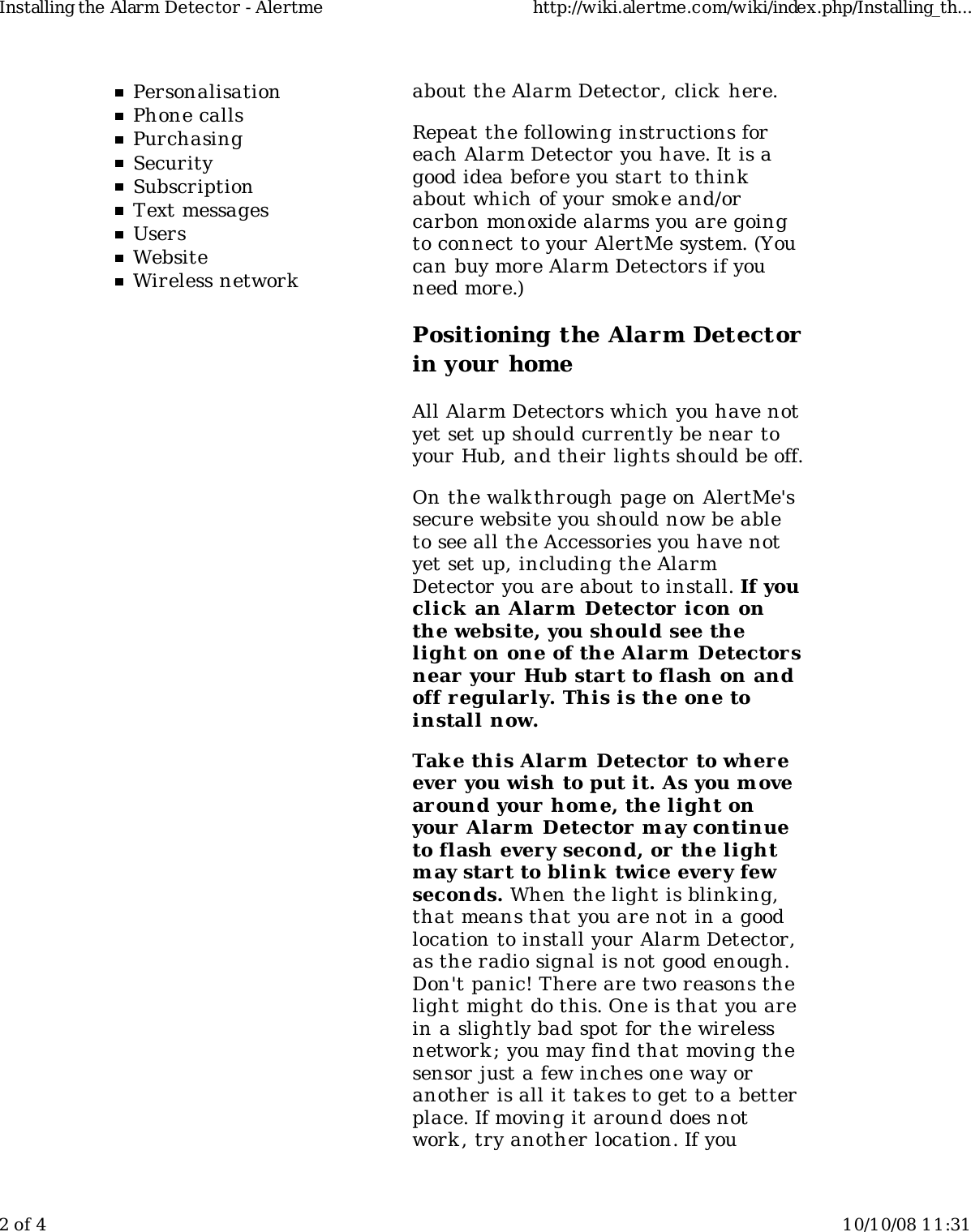 PersonalisationPhone callsPurchasingSecuritySubscriptionText messagesUsersWebsiteWireless networkabout the Alarm Detector, click  here.Repeat the following instructions foreach Alarm Detector you have. It is agood idea before you start to thinkabout which of your smok e and/orcarbon monoxide alarms you are goingto connect to your AlertMe system. (Youcan buy more Alarm Detectors if youneed more.)Positioning the Alarm Detectorin your homeAll Alarm Detectors which you have notyet set up should currently be near toyour Hub, and their lights should be off.On the walkthrough page on AlertMe&apos;ssecure website you should now be ableto see all the Accessories you have notyet set up, including the AlarmDetector you are about to install. If youclick  an Alarm  Detector icon onthe website, you should see thelight on one of the Alarm  Detectorsnear your Hub start to flash on andoff r egularly. This is the one toinstall now.Take this Alarm  Detector to wher eever  you wish to put it. As you m ovearound your home, the light onyour Alarm  Detector may continueto flash every second, or the lightm ay start to blink  twice every fewseconds. When the light is blink ing,that means that you are not in a goodlocation to install your Alarm Detector,as the radio signal is not good enough.Don&apos;t panic! There are two reasons thelight might do this. One is that you arein a slightly bad spot for the wirelessnetwork ; you may find that moving thesensor just a few inches one way oranother is all it takes to get to a betterplace. If moving it around does notwork , try another location. If youInstalling the Alarm Detector - Alertme http://wiki.alertme.com/wiki/index.php/Installing_th...2 of 4 10/10/08 11:31