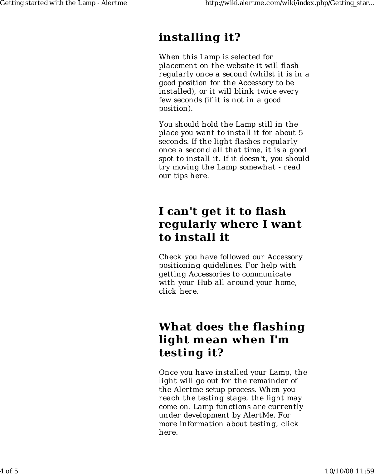 installing it?When this Lamp is selected forplacement on the website it will flashregularly once a second (whilst it is in agood position for the Accessory to beinstalled), or it will blink twice everyfew seconds (if it is not in a goodposition).You should hold the Lamp still in theplace you want to install it for about 5seconds. If the light flashes regularlyonce a second all that time, it is a goodspot to install it. If it doesn&apos;t, you shouldtry moving the Lamp somewhat - readour tips here.I can&apos;t get it to flashregularly where I wantto install itCheck you have followed our Accessorypositioning guidelines. For help withgetting Accessories to communicatewith your Hub all around your home,click here.What does the flashinglight mean when I&apos;mtesting it?Once you have installed your Lamp, thelight will go out for the remainder ofthe Alertme setup process. When youreach the testing stage, the light maycome on. Lamp functions are currentlyunder development by AlertMe. Formore information about testing, clickhere.Getting started with the Lamp - Alertme http://wiki.alertme.com/wiki/index.php/Getting_star...4 of 5 10/10/08 11:59