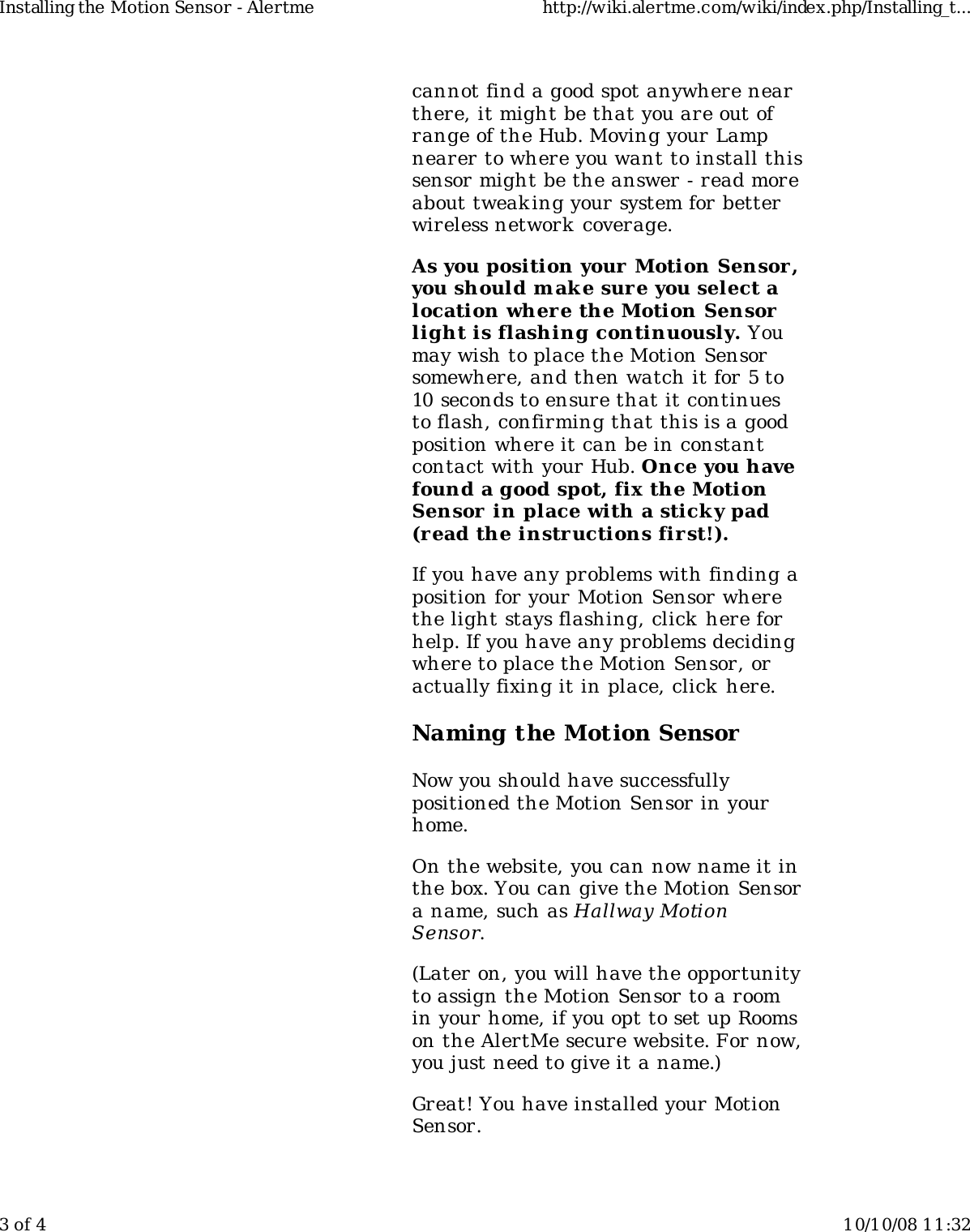 cannot find a good spot anywhere nearthere, it might be that you are out ofrange of the Hub. Moving your Lampnearer to where you want to install thissensor might be the answer - read moreabout tweak ing your system for betterwireless network  coverage.As you position your Motion Sensor ,you should m ake sure you select alocation wher e the Motion Sensorlight is flashing continuously. Youmay wish to place the Motion Sensorsomewhere, and then watch it for 5 to10 seconds to ensure that it continuesto flash, confirming that this is a goodposition where it can be in constantcontact with your Hub. Once you havefound a good spot, fix the MotionSensor in place with a sticky pad(read the instructions fir st!).If you have any problems with finding aposition for your Motion Sensor wherethe light stays flashing, click here forhelp. If you have any problems decidingwhere to place the Motion Sensor, oractually fixing it in place, click here.Naming the Motion SensorNow you should have successfullypositioned the Motion Sensor in yourhome.On the website, you can now name it inthe box. You can give the Motion Sensora name, such as Hallway MotionSensor.(Later on, you will have the opportunityto assign the Motion Sensor to a roomin your home, if you opt to set up Roomson the AlertMe secure website. For now,you just need to give it a name.)Great! You have installed your MotionSensor.Installing the Motion Sensor - Alertme http://wiki.alertme.com/wiki/index.php/Installing_t...3 of 4 10/10/08 11:32