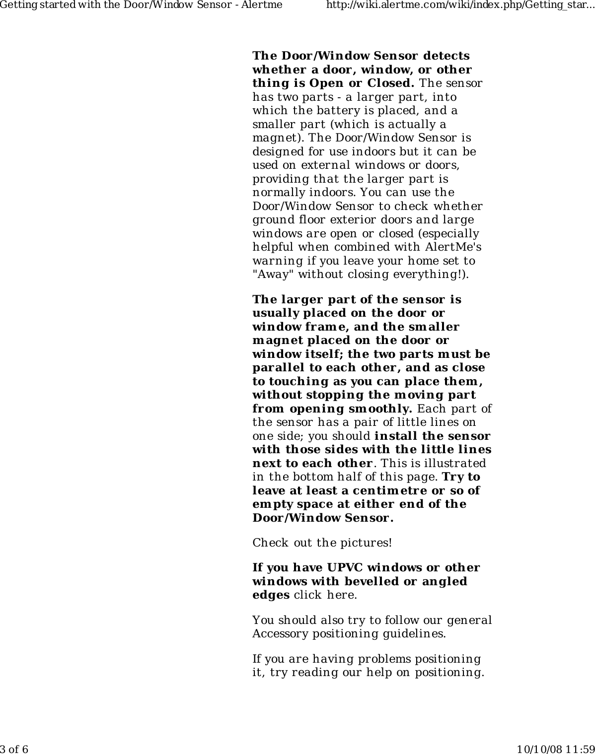 The Door/Window Sensor  detectswhether  a door, window, or otherthing is Open or Closed. The sensorhas two parts - a larger part, intowhich the battery is placed, and asmaller part (which is actually amagnet). The Door/Window Sensor isdesigned for use indoors but it can beused on external windows or doors,providing that the larger part isnormally indoors. You can use theDoor/Window Sensor to check whetherground floor exterior doors and largewindows are open or closed (especiallyhelpful when combined with AlertMe&apos;swarning if you leave your home set to&quot;Away&quot; without closing everything!).The larger part of the sensor  isusually placed on the door orwindow frame, and the smallerm agnet placed on the door orwindow itself; the two parts m ust beparallel to each other, and as closeto touching as you can place them ,without stopping the m oving partfrom opening smoothly. Each part ofthe sensor has a pair of little lines onone side; you should install the sensorwith those sides with the little linesnext to each other . This is illustratedin the bottom half of this page. Try toleave at least a centimetre or so ofem pty space at either end of theDoor/Window Sensor.Check out the pictures!If you have UPVC windows or otherwindows with bevelled or anglededges click  here.You should also try to follow our generalAccessory positioning guidelines.If you are having problems positioningit, try reading our help on positioning.Getting started with the Door/Window Sensor - Alertme http://wiki.alertme.com/wiki/index.php/Getting_star...3 of 6 10/10/08 11:59