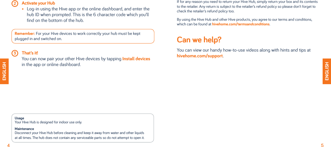 4 2 Activate your Hub •   Log-in using the Hive app or the online dashboard, and enter the hub ID when prompted. This is the 6 character code which you’ll find on the bottom of the hub.Remember: For your Hive devices to work correctly your hub must be kept plugged in and switched on.  3 That’s it!   You can now pair your other Hive devices by tapping Install devices in the app or online dashboard.ENGLISHUsage Your Hive Hub is designed for indoor use only.Maintenance Disconnect your Hive Hub before cleaning and keep it away from water and other liquidsat all times. The hub does not contain any serviceable parts so do not attempt to open it.5ENGLISHIf for any reason you need to return your Hive Hub, simply return your box and its contents to the retailer. Any return is subject to the retailer’s refund policy so please don’t forget to check the retailer’s refund policy too.By using the Hive Hub and other Hive products, you agree to our terms and conditions, which can be found at hivehome.com/termsandconditions.Can we help? You can view our handy how-to-use videos along with hints and tips at hivehome.com/support.