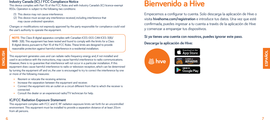 6 7ENGLISHIndustry Canada (IC) / FCC Compliance NoticeThis device complies with Part 15 of the FCC Rules and with Industry Canada’s (IC) licence-exempt RSSs. Operation is subject to the following two conditions:(1)  This device may not cause interference.(2) This device must accept any interference received, including interference that  may cause undesired operation.Changes or modifications not expressly approved by the party responsible for compliance could void the user’s authority to operate the equipment.NOTE: This Class B digital apparatus complies with Canadian ICES-003. CAN ICES-3(B)/ NMB- 3(B). This equipment has been tested and found to comply with the limits for a Class B digital device, pursuant to Part 15 of the FCC Rules. These limits are designed to provide reasonable protection against harmful interference in a residential installation.This equipment generates uses and can radiate radio frequency energy and, if not installed and used in accordance with the instructions, may cause harmful interference to radio communications. However, there is no guarantee that interference will not occur in a particular installation. If this equipment does cause harmful interference to radio or television reception, which can be determined by turning the equipment off and on, the user is encouraged to try to correct the interference by one or more of the following measures:•  Reorient or relocate the receiving antenna.•  Increase the separation between the equipment and receiver.•  Connect the equipment into an outlet on a circuit different from that to which the receiver is connected.•  Consult the dealer or an experienced radio/TV technician for help.IC/FCC Radiation Exposure StatementThis equipment complies with FCC and IC RF radiation exposure limits set forth for an uncontrolled environment. This equipment must be installed to provide a separation distance of at least 20cm from all persons.ESPAÑOLBienvenido a HiveEmpecemos a conﬁgurar tu cuenta. Solo descarga la aplicación de Hive o visita hivehome.com/registration e introduce tus datos. Una vez que esté conﬁrmada, puedes ingresar a tu cuenta a través de la aplicación de Hive  y comenzar a emparejar tus dispositivos.Si ya tienes una cuenta con nosotros, puedes ignorar este paso.Descarga la aplicación de Hive:
