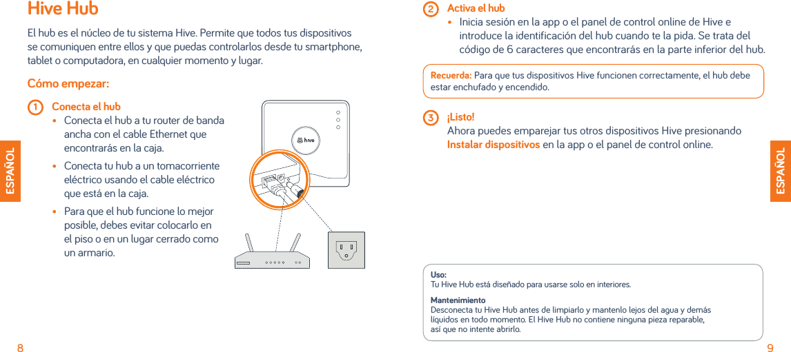  2 Activa el hub •   Inicia sesión en la app o el panel de control online de Hive e introduce la identificación del hub cuando te la pida. Se trata del código de 6 caracteres que encontrarás en la parte inferior del hub.Recuerda: Para que tus dispositivos Hive funcionen correctamente, el hub debe estar enchufado y encendido. 3 ¡Listo!   Ahora puedes emparejar tus otros dispositivos Hive presionando Instalar dispositivos en la app o el panel de control online.Uso: Tu Hive Hub está diseñado para usarse solo en interiores. Mantenimiento Desconecta tu Hive Hub antes de limpiarlo y mantenlo lejos del agua y demás  líquidos en todo momento. El Hive Hub no contiene ninguna pieza reparable, así que no intente abrirlo.ESPAÑOLESPAÑOL8 9Hive HubEl hub es el núcleo de tu sistema Hive. Permite que todos tus dispositivos se comuniquen entre ellos y que puedas controlarlos desde tu smartphone, tablet o computadora, en cualquier momento y lugar. Cómo empezar: 1 Conecta el hub   •  Conecta el hub a tu router de banda ancha con el cable Ethernet que encontrarás en la caja.  •   Conecta tu hub a un tomacorriente eléctrico usando el cable eléctrico que está en la caja. •   Para que el hub funcione lo mejor posible, debes evitar colocarlo en el piso o en un lugar cerrado como un armario.