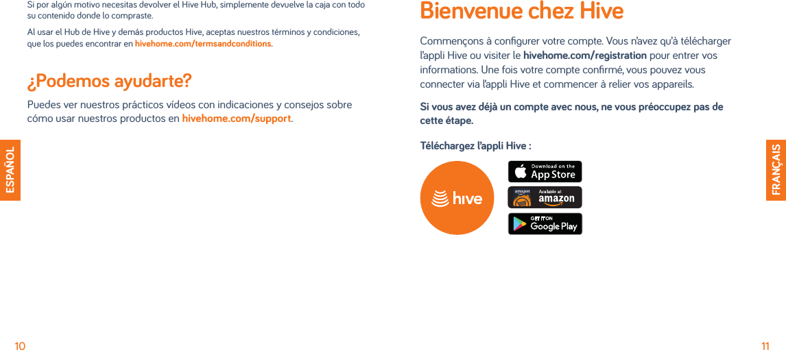10 11ESPAÑOLFRANÇAISSi por algún motivo necesitas devolver el Hive Hub, simplemente devuelve la caja con todo su contenido donde lo compraste. Al usar el Hub de Hive y demás productos Hive, aceptas nuestros términos y condiciones, que los puedes encontrar en hivehome.com/termsandconditions.¿Podemos ayudarte?  Puedes ver nuestros prácticos vídeos con indicaciones y consejos sobre cómo usar nuestros productos en hivehome.com/support.Bienvenue chez HiveCommençons à conﬁgurer votre compte. Vous n’avez qu’à télécharger l’appli Hive ou visiter le hivehome.com/registration pour entrer vos informations. Une fois votre compte conﬁrmé, vous pouvez vous connecter via l’appli Hive et commencer à relier vos appareils.Si vous avez déjà un compte avec nous, ne vous préoccupez pas de cette étape.Téléchargez l’appli Hive :