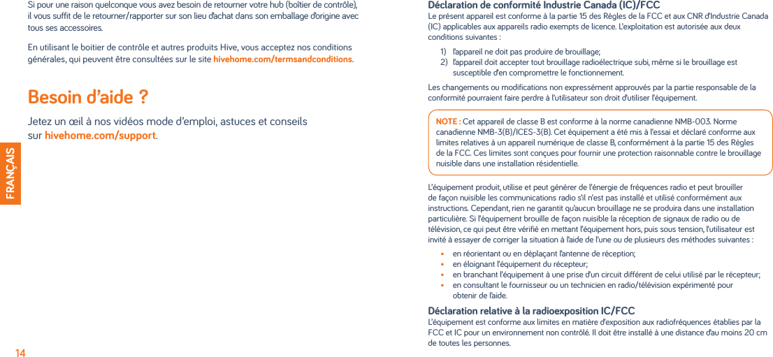 Si pour une raison quelconque vous avez besoin de retourner votre hub (boîtier de contrôle),  il vous suffit de le retourner/rapporter sur son lieu d’achat dans son emballage d’origine avec tous ses accessoires. En utilisant le boitier de contrôle et autres produits Hive, vous acceptez nos conditions générales, qui peuvent être consultées sur le site hivehome.com/termsandconditions.Besoin d’aide?  Jetez un œil à nos vidéos mode d’emploi, astuces et conseils  sur hivehome.com/support.14FRANÇAISDéclaration de conformité Industrie Canada (IC)/FCCLe présent appareil est conforme à la partie 15 des Règles de la FCC et aux CNR d’Industrie Canada (IC) applicables aux appareils radio exempts de licence. L’exploitation est autorisée aux deux conditions suivantes :1)   l’appareil ne doit pas produire de brouillage;2)  l’appareil doit accepter tout brouillage radioélectrique subi, même si le brouillage est susceptible d’en compromettre le fonctionnement.Les changements ou modifications non expressément approuvés par la partie responsable de la conformité pourraient faire perdre à l’utilisateur son droit d’utiliser l’équipement.NOTE : Cet appareil de classe B est conforme à la norme canadienne NMB-003. Norme canadienne NMB-3(B)/ICES-3(B). Cet équipement a été mis à l’essai et déclaré conforme aux limites relatives à un appareil numérique de classe B, conformément à la partie 15 des Règles de la FCC. Ces limites sont conçues pour fournir une protection raisonnable contre le brouillage nuisible dans une installation résidentielle.L’équipement produit, utilise et peut générer de l’énergie de fréquences radio et peut brouiller de façon nuisible les communications radio s’il n’est pas installé et utilisé conformément aux instructions. Cependant, rien ne garantit qu’aucun brouillage ne se produira dans une installation particulière. Si l’équipement brouille de façon nuisible la réception de signaux de radio ou de télévision, ce qui peut être vérifié en mettant l’équipement hors, puis sous tension, l’utilisateur est invité à essayer de corriger la situation à l’aide de l’une ou de plusieurs des méthodes suivantes :•  en réorientant ou en déplaçant l’antenne de réception;•  en éloignant l’équipement du récepteur;•  en branchant l’équipement à une prise d’un circuit différent de celui utilisé par le récepteur;•  en consultant le fournisseur ou un technicien en radio/télévision expérimenté pour obtenir de l’aide.Déclaration relative à la radioexposition IC/FCCL’équipement est conforme aux limites en matière d’exposition aux radiofréquences établies par la FCC et IC pour un environnement non contrôlé. Il doit être installé à une distance d’au moins 20 cm de toutes les personnes.