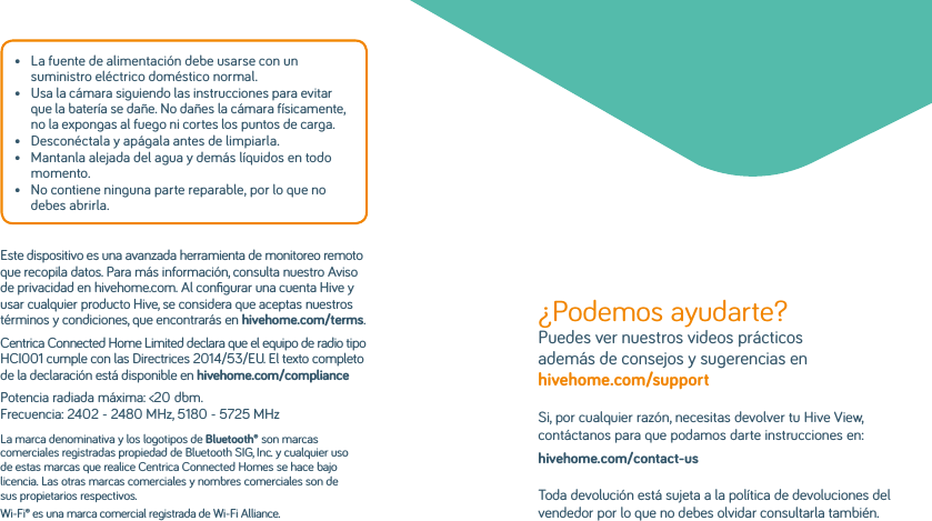 •   La fuente de alimentación debe usarse con un suministro eléctrico doméstico normal.•   Usa la cámara siguiendo las instrucciones para evitar que la batería se dañe. No dañes la cámara físicamente, no la expongas al fuego ni cortes los puntos de carga.•  Desconéctala y apágala antes de limpiarla.•   Mantanla alejada del agua y demás líquidos en todo momento.•   No contiene ninguna parte reparable, por lo que no debes abrirla.Este dispositivo es una avanzada herramienta de monitoreo remoto que recopila datos. Para más información, consulta nuestro Aviso de privacidad en hivehome.com. Al conﬁgurar una cuenta Hive y usar cualquier producto Hive, se considera que aceptas nuestros términos y condiciones, que encontrarás en hivehome.com/terms.Centrica Connected Home Limited declara que el equipo de radio tipo HCI001 cumple con las Directrices 2014/53/EU. El texto completo de la declaración está disponible en hivehome.com/compliancePotencia radiada máxima: &lt;20dbm. Frecuencia: 2402 - 2480 MHz, 5180 - 5725 MHzLa marca denominativa y los logotipos de Bluetooth® son marcas comerciales registradas propiedad de Bluetooth SIG, Inc. y cualquier uso de estas marcas que realice Centrica Connected Homes se hace bajo licencia. Las otras marcas comerciales y nombres comerciales son de sus propietarios respectivos.Wi-Fi® es una marca comercial registrada de Wi-Fi Alliance.¿Podemos ayudarte? Puedes ver nuestros videos prácticos además de consejos y sugerencias en hivehome.com/support Si, por cualquier razón, necesitas devolver tu Hive View, contáctanos para que podamos darte instrucciones en:hivehome.com/contact-usToda devolución está sujeta a la política de devoluciones del vendedor por lo que no debes olvidar consultarla también.