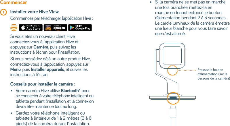 Conseils pour installer la caméra: •   Votre caméra Hive utilise Bluetooth® pour se connecter à votre téléphone intelligent ou tablette pendant l’installation, et la connexion devra être maintenue tout au long.•    Gardez votre téléphone intelligent ou tablette à l’intérieur de 1 à 2 mètres (3 à 6 pieds) de la caméra durant l’installation.Commencer 1 Installer votre Hive View   Commencez par télécharger l’application Hive:Si vous êtes un nouveau client Hive, connectez-vous à l’application Hive et appuyez sur Caméra, puis suivez les instructions à l’écran pour l’installation.Si vous possédez déjà un autre produit Hive, connectez-vous à l’application, appuyez sur Menu, puis Installer appareils, et suivez les instructions à l’écran.•    Si la caméra ne se met pas en marche une fois branchée, mettez-la en marche en tenant enfoncé le bouton d’alimentation pendant 2 à 3 secondes. Le cercle lumineux de la caméra émettra une lueur blanche pour vous faire savoir que c’est allumé.Pressez le bouton d’alimentation (sur le dessous de la caméra)