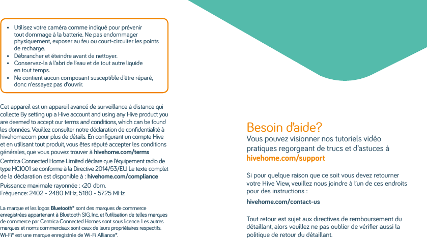 •   Utilisez votre caméra comme indiqué pour prévenir tout dommage à la batterie. Ne pas endommager physiquement, exposer au feu ou court-circuiter les points de recharge.•   Débrancher et éteindre avant de nettoyer.•   Conservez-la à l’abri de l’eau et de tout autre liquide en tout temps.•   Ne contient aucun composant susceptible d’être réparé, donc n’essayez pas d’ouvrir.Cet appareil est un appareil avancé de surveillance à distance qui collecte By setting up a Hive account and using any Hive product you are deemed to accept our terms and conditions, which can be found les données. Veuillez consulter notre déclaration de conﬁdentialité à hivehome.com pour plus de détails. En conﬁgurant un compte Hive et en utilisant tout produit, vous êtes réputé accepter les conditions générales, que vous pouvez trouver à hivehome.com/terms Centrica Connected Home Limited déclare que l’équipement radio de type HCI001 se conforme à la Directive 2014/53/EU. Le texte complet de la déclaration est disponible à: hivehome.com/compliancePuissance maximale rayonnée: &lt;20dbm. Fréquence: 2402 - 2480 MHz, 5180 - 5725 MHzLa marque et les logos Bluetooth® sont des marques de commerce enregistrées appartenant à Bluetooth SIG, Inc. et l’utilisation de telles marques de commerce par Centrica Connected Homes sont sous licence. Les autres marques et noms commerciaux sont ceux de leurs propriétaires respectifs.Wi-Fi® est une marque enregistrée de Wi-Fi Alliance®.Besoin d’aide? Vous pouvez visionner nos tutoriels vidéo pratiques regorgeant de trucs et d’astuces à hivehome.com/support Si pour quelque raison que ce soit vous devez retourner votre Hive View, veuillez nous joindre à l’un de ces endroits pour des instructions:hivehome.com/contact-usTout retour est sujet aux directives de remboursement du détaillant, alors veuillez ne pas oublier de vériﬁer aussi la politique de retour du détaillant.