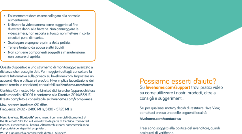 •   L’alimentatore deve essere collegato alla normale alimentazione.•   Utilizzare la videocamera come suggerito al fine di evitare danni alla batteria. Non danneggiare la videocamera, non esporla al fuoco, non mettere in corto circuito i punti di ricarica.•   Scollegare e spegnere prima della pulizia.•   Tenere lontano da acqua e altri liquidi.•   Non contiene componenti soggetti a manutenzione: non cercare di aprirla.Questo dispositivo è uno strumento di monitoraggio avanzato a distanza che raccoglie dati. Per maggiori dettagli, consultare la nostra Informativa sulla privacy su hivehome.com. Impostare un account Hive e utilizzare i prodotti Hive implica l’accettazione dei nostri termini e condizioni, consultabili su hivehome.com/terms Centrica Connected Home Limited dichiara che l’apparecchiatura radio modello HCI001 è conforme alla Direttiva 2014/53/UE. Il testo completo è consultabile su: hivehome.com/complianceMax. potenza irradiata: &lt;20 dBm. Frequenza: 2402 - 2480 MHz, 5180 - 5725 MHzMarchio e logo Bluetooth® sono marchi commerciali di proprietà di the Bluetooth SIG, Inc. e il loro utlizzo da parte di Centrica Connected Homes  è concesso su licenza. Altri marchi e nomi commerciali sono di proprietà dei rispettivi proprietari.Wi-Fi® è un marchio commerciale di Wi-Fi Alliance®.Possiamo esserti d’aiuto? Su hivehome.com/support trovi pratici video su come utilizzare i nostri prodotti, oltre a consigli e suggerimenti. Se, per qualsiasi motivo, decidi di restituire Hive View, contattaci presso una delle seguenti località:hivehome.com/contact-usI resi sono soggetti alla politica del rivenditore, quindi assicurati di veriﬁcarla.