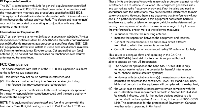 accordance with the instructions, may cause harmful interference to radio occur in a particular installation. If this equipment does cause harmful interference to radio or television reception, which can be determined by • •   Increase the separation between the equipment and receiver. •     from that to which the receiver is connected. •   Consult the dealer or an experienced radio/TV technician for help. (2412~2462 MHz) band. Ad Hoc function is supported but not able to operate on non-US frequencies:(i)   The device for operation in the band 5150-5250 MHz is only for indoor use to reduce the potential for harmful interference to co-channel mobile satellite systems;(ii)   permitted for devices in the bands 5250-5350 MHz and 5470-5850 MHz shall be such that the equipment still complies with the e.i.r.p. limit;(iii)    e.i.r.p. elevation mask requirement set forth in Section 6.2.2(3) shall be clearly indicated. Until further notice, devices subject to this MHz. This restriction is for the protection of Environment Canada’s RF Exposure Information:exposure limits in IC RSS-102 and had been tested in accordance with the measurement methods and procedures speciﬁed in IEEE 1528. This equipment should be installed and operated with minimum distance 5 mm between the radiator and your body. This device and its antenna(s) antenna or transmitter.Informations sur l’exposition RF:d’exposition incontrôlées dans IC RSS-102 et a été testé conformément aux méthodes de mesure et aux procédures spéciﬁées dans IEEE 1528. Cet équipement devrait être installé et utilisé avec une distance minimale de 5 mm entre le radiateur Et votre corps. Cet appareil et son (ses) antenne (s) ne doivent pas être localisés ou fonctionner avec d’autres antennes ou transmetteurs.FCC ComplianceThis device complies with Part 15 of the FCC Rules. Operation is subject (1)    this device may not cause harmful interference, and (2)    interference that may cause undesired operation by the party responsible for compliance could void the user’s authority to operate the equipment.NOTE: This equipment has been tested and found to comply with the 