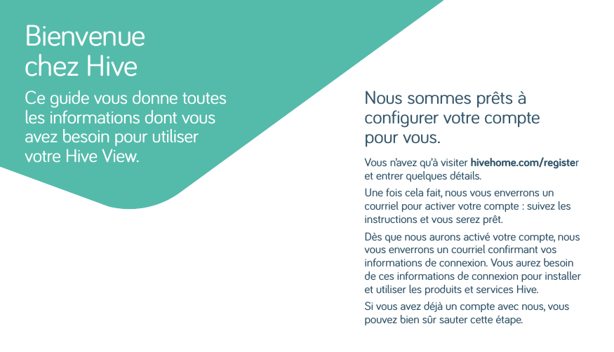 Nous sommes prêts à configurer votre compte pour vous.Vous n’avez qu’à visiter hivehome.com/register et entrer quelques détails. Une fois cela fait, nous vous enverrons un courriel pour activer votre compte: suivez les instructions et vous serez prêt. Dès que nous aurons activé votre compte, nous vous enverrons un courriel confirmant vos informations de connexion. Vous aurez besoin de ces informations de connexion pour installer et utiliser les produits et services Hive. Si vous avez déjà un compte avec nous, vous pouvez bien sûr sauter cette étape.Bienvenue chez HiveCe guide vous donne toutes les informations dont vous avez besoin pour utiliser votre Hive View.