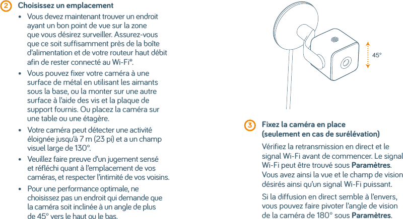  2  Choisissez un emplacement•    Vous devez maintenant trouver un endroit ayant un bon point de vue sur la zone que vous désirez surveiller. Assurez-vous que ce soit suffisamment près de la boîte d’alimentation et de votre routeur haut débit afin de rester connecté au Wi-Fi®.•    Vous pouvez fixer votre caméra à une surface de métal en utilisant les aimants sous la base, ou la monter sur une autre surface à l’aide des vis et la plaque de support fournis. Ou placez la caméra sur une table ou une étagère.•    Votre caméra peut détecter une activité éloignée jusqu’à 7 m (23 pi) et a un champ visuel large de 130°.•    Veuillez faire preuve d’un jugement sensé et réfléchi quant à l’emplacement de vos caméras, et respecter l’intimité de vos voisins.•    Pour une performance optimale, ne choisissez pas un endroit qui demande que la caméra soit inclinée à un angle de plus de 45° vers le haut ou le bas. 3  Fixez la caméra en place (seulement en cas de surélévation)Vérifiez la retransmission en direct et le signal Wi-Fi avant de commencer. Le signal Wi-Fi peut être trouvé sous Paramètres. Vous avez ainsi la vue et le champ de vision désirés ainsi qu’un signal Wi-Fi puissant. Si la diffusion en direct semble à l’envers, vous pouvez faire pivoter l’angle de vision de la caméra de 180° sous Paramètres.45°