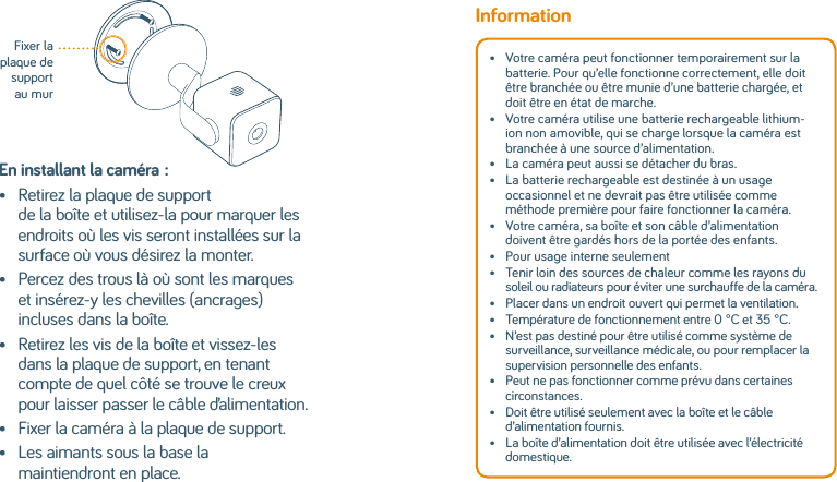 En installant la caméra:•   Retirez la plaque de support de la boîte et utilisez-la pour marquer les endroits où les vis seront installées sur la surface où vous désirez la monter.•    Percez des trous là où sont les marques et insérez-y les chevilles (ancrages) incluses dans la boîte.•    Retirez les vis de la boîte et vissez-les dans la plaque de support, en tenant compte de quel côté se trouve le creux pour laisser passer le câble d’alimentation.•   Fixer la caméra à la plaque de support.•    Les aimants sous la base la maintiendront en place.Fixer la plaque de support au murInformation•   Votre caméra peut fonctionner temporairement sur la batterie. Pour qu’elle fonctionne correctement, elle doit être branchée ou être munie d’une batterie chargée, et doit être en état de marche.•   Votre caméra utilise une batterie rechargeable lithium-ion nonamovible, qui se charge lorsque la caméra est branchée à une source d’alimentation. •   La caméra peut aussi se détacher du bras.•   La batterie rechargeable est destinée à un usage occasionnel et ne devrait pas être utilisée comme méthode première pour faire fonctionner la caméra. •   Votre caméra, sa boîte et son câble d’alimentation doivent être gardés hors de la portée des enfants.•   Pour usage interne seulement•   Tenir loin des sources de chaleur comme les rayons du soleil ou radiateurs pour éviter une surchauffe de la caméra. •   Placer dans un endroit ouvert qui permet la ventilation.•  Température de fonctionnement entre 0°C et 35°C.•   N’est pas destiné pour être utilisé comme système de surveillance, surveillance médicale, ou pour remplacer la supervision personnelle des enfants.•   Peut ne pas fonctionner comme prévu dans certaines circonstances.•   Doit être utilisé seulement avec la boîte et le câble d’alimentation fournis. •   La boîte d’alimentation doit être utilisée avec l’électricité domestique.