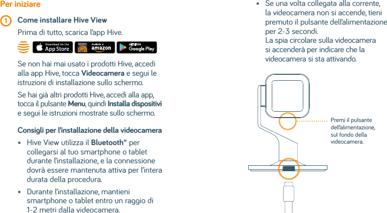 Consigli per l’installazione della videocamera •   Hive View utilizza il Bluetooth® per collegarsi al tuo smartphone o tablet durante l’installazione, e la connessione dovrà essere mantenuta attiva per l’intera durata della procedura.•    Durante l’installazione, mantieni smartphone o tablet entro un raggio di 1-2 metri dalla videocamera.Per iniziare 1  Come installare Hive View  Prima di tutto, scarica l’app Hive.Se non hai mai usato i prodotti Hive, accedi alla app Hive, tocca Videocamera e segui le istruzioni di installazione sullo schermo.Se hai già altri prodotti Hive, accedi alla app, tocca il pulsante Menu, quindi Installa dispositivi e segui le istruzioni mostrate sullo schermo.•    Se una volta collegata alla corrente, la videocamera non si accende, tieni premuto il pulsante dell’alimentazione per 2-3 secondi. La spia circolare sulla videocamera si accenderà per indicare che la videocamera si sta attivando.Premi il pulsante dell’alimentazione, sul fondo della videocamera.