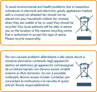 To avoid environmental and health problems due to hazardous substances in electrical and electronic goods, appliances marked with a crossed out wheeled bin should not be placed into your household rubbish bin. Instead, when they are unable to be re-used, they should be recycled. Your local authority will be able to advise you on the location of the nearest recycling centre that is authorised to accept this type of waste. Please recycle responsibly.Per non causare problemi all’ambiente o alla salute dovuti a sostanze pericolose contenute negli apparecchi elettrici ed elettronici, gli apparecchi contrassegnati da un bidone barrato non devono essere smaltiti insieme ai riﬁuti domestici. Se non è possibile riutilizzarli, devono essere riciclati. Contattaci per concordare la restituzione o la raccolta di questi articoli. Ricicla responsabilmente.