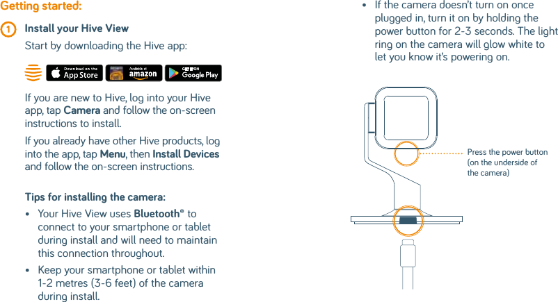 Tips for installing the camera: •   Your Hive View uses Bluetooth® to connect to your smartphone or tablet during install and will need to maintain this connection throughout.•    Keep your smartphone or tablet within 1-2 metres (3-6 feet) of the camera during install.Getting started: 1  Install your Hive View  Start by downloading the Hive app:If you are new to Hive, log into your Hive app, tap Camera and follow the on-screen instructions to install.If you already have other Hive products, log into the app, tap Menu, then Install Devices and follow the on-screen instructions.•    If the camera doesn’t turn on once plugged in, turn it on by holding the power button for 2-3 seconds. The light ring on the camera will glow white to let you know it’s powering on.Press the power button (on the underside of the camera)