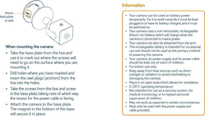 When mounting the camera:•   Take the base plate from the box and use it to mark out where the screws will need to go on the surface where you are mounting it.•    Drill holes where you have marked and insert the rawl plugs (anchors) from the box into the holes.•    Take the screws from the box and screw in the base plate, taking note of which way the recess for the power cable is facing.•    Attach the camera to the base plate. The magnet in the bottom of the base will secure it in place.Attach base plate to wallInformation•   Your camera can be used on battery power temporarily. For it to work correctly it must be kept plugged in or have its battery charged, and it must be switched on. •   Your camera uses a non-removable, rechargeable lithium-ion battery which will charge when the camera is connected to mains power. •   Your camera can also be detached from the arm.•   The rechargeable battery is intended for occasional use and should not be used as the primary method of powering the camera. •   Your camera, its power supply and its power cable should be kept out of reach of children.•   For indoor use only.•   Keep away from heat sources such as direct sunlight or radiators to avoid overheating or damaging the camera. •   Place in an open area which allows for ventilation.•   0-35°C operating temperature.•   Not intended for use as a security system, for medical monitoring, or to replace personal supervision of children. •   May not work as expected in certain circumstances.•   Must only be used with the power supply and cable provided. 