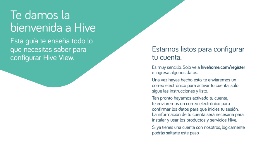 Estamos listos para configurar tu cuenta.Es muy sencillo. Solo ve a hivehome.com/register e ingresa algunos datos. Una vez hayas hecho esto, te enviaremos un correo electrónico para activar tu cuenta; solo sigue las instrucciones y listo. Tan pronto hayamos activado tu cuenta, te enviaremos un correo electrónico para confirmar los datos para que inicies tu sesión. La información de tu cuenta será necesaria para instalar y usar los productos y servicios Hive.Si ya tienes una cuenta con nosotros, lógicamente podrás saltarte este paso.Te damos la bienvenida a HiveEsta guía te enseña todo lo que necesitas saber para configurar Hive View.