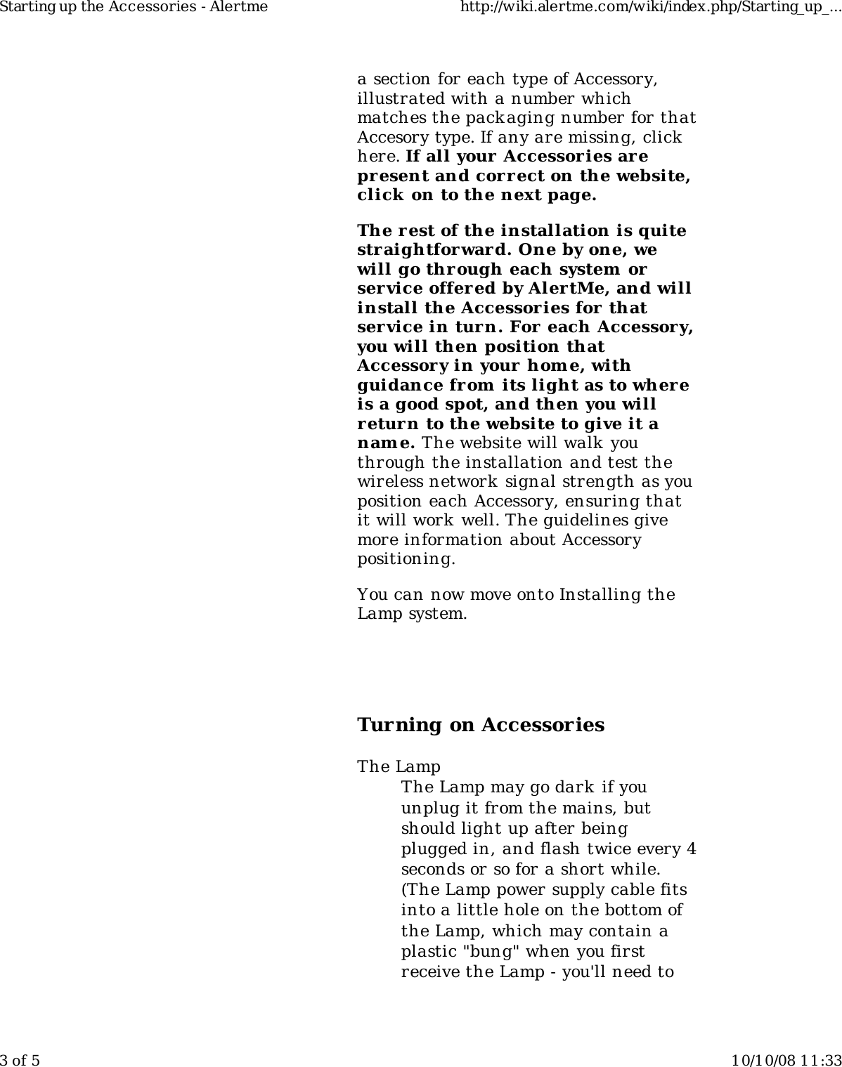 a section for each type of Accessory,illustrated with a number whichmatches the packaging number for thatAccesory type. If any are missing, clickhere. If all your Accessories arepresent and cor rect on the website,click  on to the next page.The r est of the installation is quitestraightforward. One by one, wewill go through each system orservice offered by AlertMe, and willinstall the Accessories for  thatservice in tur n. For each Accessor y,you will then position thatAccessor y in your home, withguidance from its light as to wher eis a good spot, and then you willreturn to the website to give it anam e. The website will walk  youthrough the installation and test thewireless network  signal strength as youposition each Accessory, ensuring thatit will work well. The guidelines givemore information about Accessorypositioning.You can now move onto Installing theLamp system.Turning on AccessoriesThe LampThe Lamp may go dark if youunplug it from the mains, butshould light up after beingplugged in, and flash twice every 4seconds or so for a short while.(The Lamp power supply cable fitsinto a little hole on the bottom ofthe Lamp, which may contain aplastic &quot;bung&quot; when you firstreceive the Lamp - you&apos;ll need toStarting up the Accessories - Alertme http://wiki.alertme.com/wiki/index.php/Starting_up_...3 of 5 10/10/08 11:33