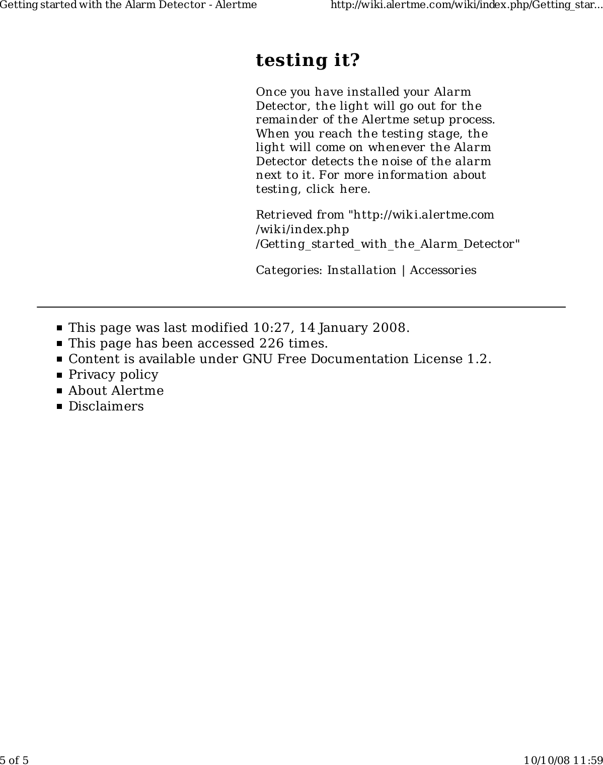 testing it?Once you have installed your AlarmDetector, the light will go out for theremainder of the Alertme setup process.When you reach the testing stage, thelight will come on whenever the AlarmDetector detects the noise of the alarmnext to it. For more information abouttesting, click here.Retrieved from &quot;http://wiki.alertme.com/wik i/index.php/Getting_started_with_the_Alarm_Detector&quot;Categories: Installation | AccessoriesThis page was last modified 10:27, 14 January 2008.This page has been accessed 226 times.Content is available under GNU Free Documentation License 1.2.Privacy policyAbout AlertmeDisclaimersGetting started with the Alarm Detector - Alertme http://wiki.alertme.com/wiki/index.php/Getting_star...5 of 5 10/10/08 11:59