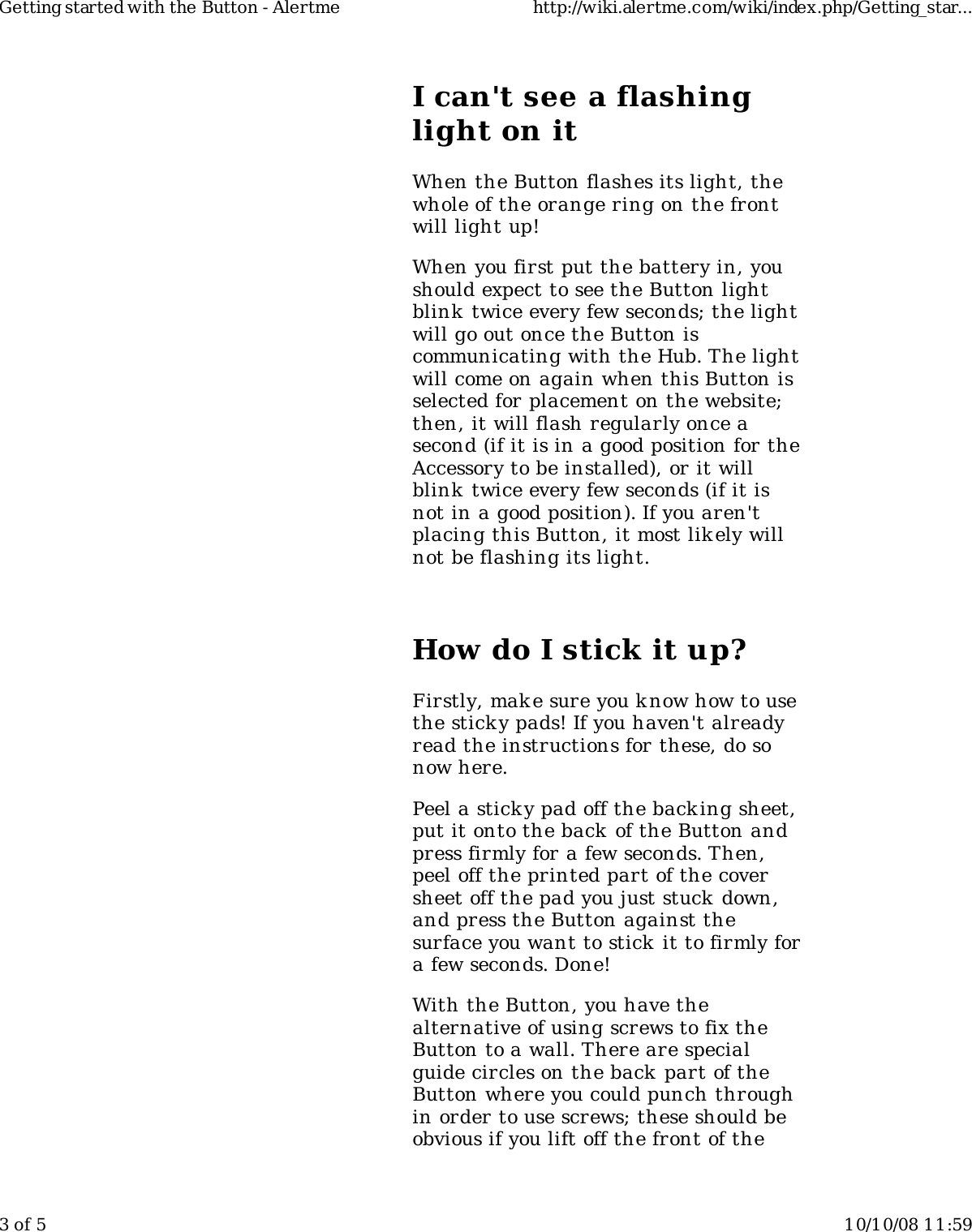 I can&apos;t see a flashinglight on itWhen the Button flashes its light, thewhole of the orange ring on the frontwill light up!When you first put the battery in, youshould expect to see the Button lightblink  twice every few seconds; the lightwill go out once the Button iscommunicating with the Hub. The lightwill come on again when this Button isselected for placement on the website;then, it will flash regularly once asecond (if it is in a good position for theAccessory to be installed), or it willblink  twice every few seconds (if it isnot in a good position). If you aren&apos;tplacing this Button, it most lik ely willnot be flashing its light.How do I stick it up?Firstly, mak e sure you know how to usethe sticky pads! If you haven&apos;t alreadyread the instructions for these, do sonow here.Peel a sticky pad off the backing sheet,put it onto the back of the Button andpress firmly for a few seconds. Then,peel off the printed part of the coversheet off the pad you just stuck down,and press the Button against thesurface you want to stick  it to firmly fora few seconds. Done!With the Button, you have thealternative of using screws to fix theButton to a wall. There are specialguide circles on the back part of theButton where you could punch throughin order to use screws; these should beobvious if you lift off the front of theGetting started with the Button - Alertme http://wiki.alertme.com/wiki/index.php/Getting_star...3 of 5 10/10/08 11:59