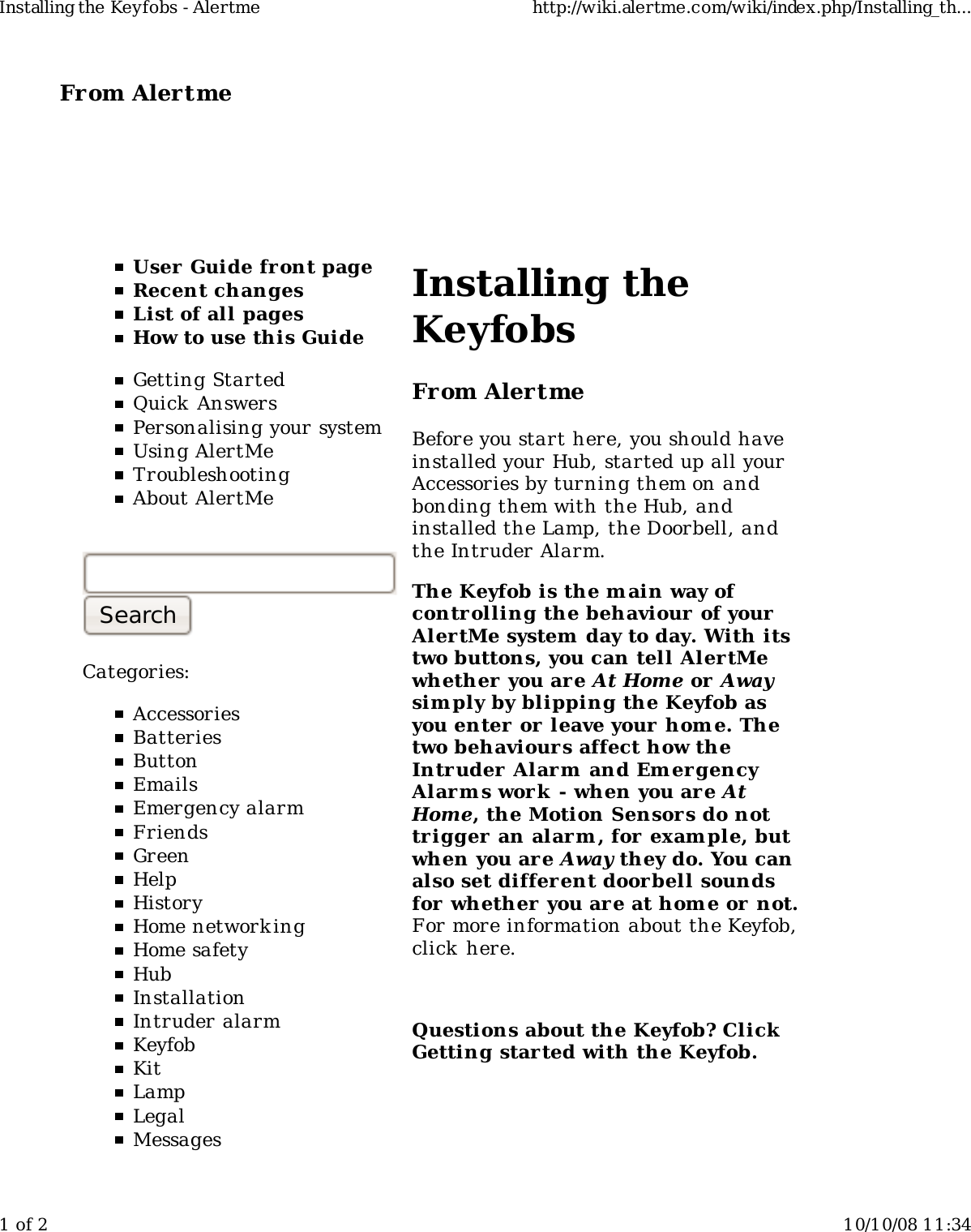 From Alertme  User Guide front pageRecent changesList of all pagesHow to use this GuideGetting StartedQuick AnswersPersonalising your systemUsing AlertMeTroubleshootingAbout AlertMeCategories:AccessoriesBatteriesButtonEmailsEmergency alarmFriendsGreenHelpHistoryHome network ingHome safetyHubInstallationIntruder alarmKeyfobKitLampLegalMessagesInstalling theKeyfobsFrom AlertmeBefore you start here, you should haveinstalled your Hub, started up all yourAccessories by turning them on andbonding them with the Hub, andinstalled the Lamp, the Doorbell, andthe Intruder Alarm.The Keyfob is the main way ofcontrolling the behaviour of yourAlertMe system day to day. With itstwo buttons, you can tell Aler tMewhether  you are At Home or Awaysim ply by blipping the Keyfob asyou enter  or leave your hom e. Thetwo behaviour s affect how theIntruder Alarm  and Em er gencyAlarm s work  - when you are AtHome, the Motion Sensors do nottrigger  an alarm , for exam ple, butwhen you are Away they do. You canalso set differ ent doorbell soundsfor whether you are at hom e or not.For more information about the Keyfob,click here.Questions about the Keyfob? ClickGetting started with the Keyfob.Installing the Keyfobs - Alertme http://wiki.alertme.com/wiki/index.php/Installing_th...1 of 2 10/10/08 11:34