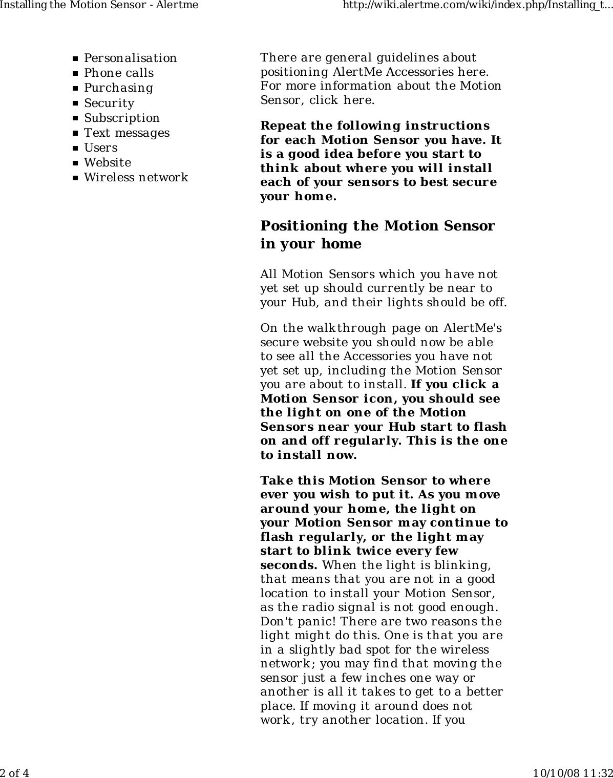 PersonalisationPhone callsPurchasingSecuritySubscriptionText messagesUsersWebsiteWireless networkThere are general guidelines aboutpositioning AlertMe Accessories here.For more information about the MotionSensor, click here.Repeat the following instructionsfor each Motion Sensor you have. Itis a good idea before you start tothink  about where you will installeach of your sensors to best secur eyour hom e.Positioning the Motion Sensorin your homeAll Motion Sensors which you have notyet set up should currently be near toyour Hub, and their lights should be off.On the walkthrough page on AlertMe&apos;ssecure website you should now be ableto see all the Accessories you have notyet set up, including the Motion Sensoryou are about to install. If you click aMotion Sensor  icon, you should seethe light on one of the MotionSensors near your Hub start to flashon and off regularly. This is the oneto install now.Take this Motion Sensor  to whereever  you wish to put it. As you m ovearound your home, the light onyour Motion Sensor may continue toflash r egularly, or the light maystart to blink  twice every fewseconds. When the light is blink ing,that means that you are not in a goodlocation to install your Motion Sensor,as the radio signal is not good enough.Don&apos;t panic! There are two reasons thelight might do this. One is that you arein a slightly bad spot for the wirelessnetwork ; you may find that moving thesensor just a few inches one way oranother is all it takes to get to a betterplace. If moving it around does notwork , try another location. If youInstalling the Motion Sensor - Alertme http://wiki.alertme.com/wiki/index.php/Installing_t...2 of 4 10/10/08 11:32