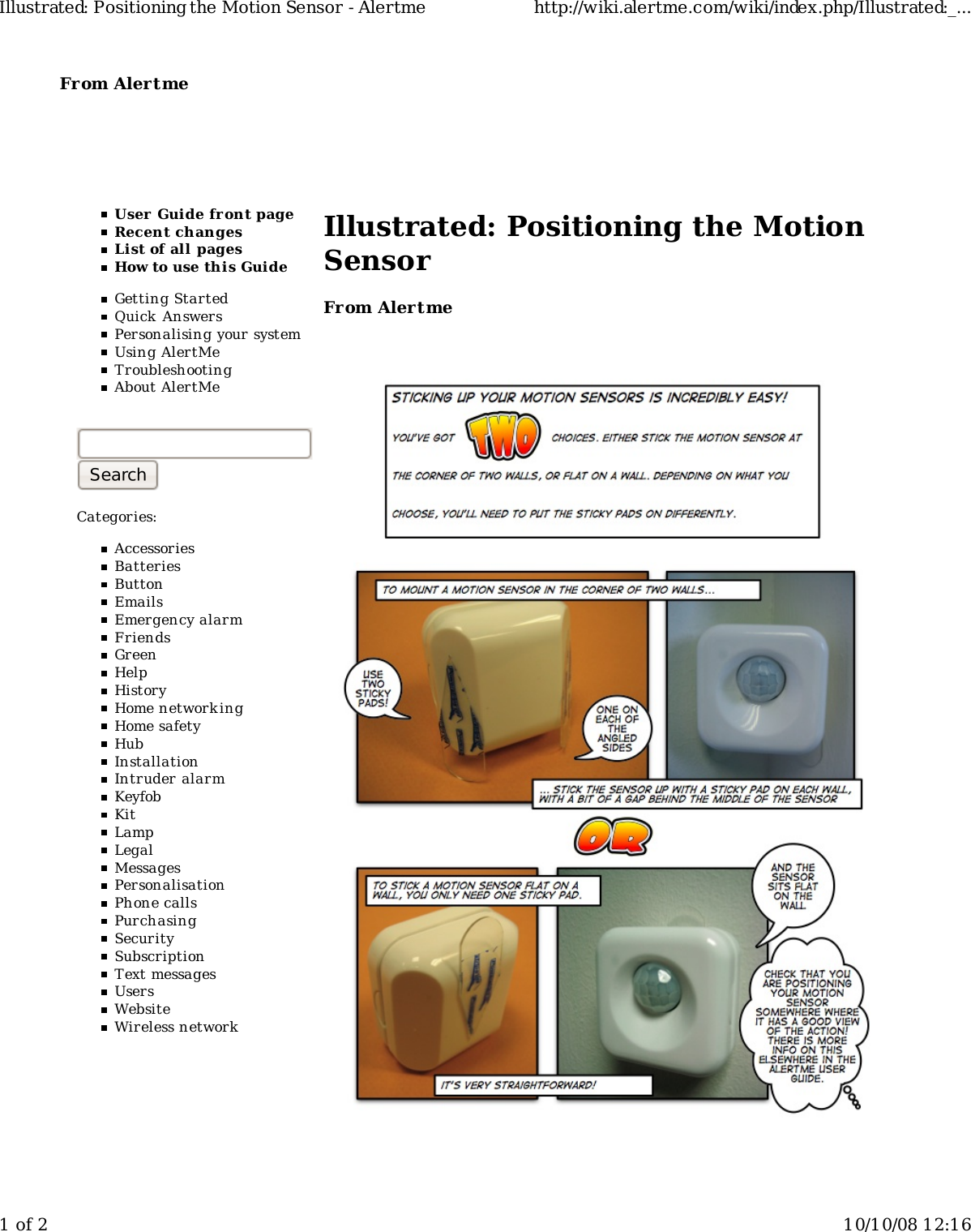 From Alertme  User Guide front pageRecent changesList of all pagesHow to use this GuideGetting StartedQuick AnswersPersonalising your systemUsing AlertMeTroubleshootingAbout AlertMeCategories:AccessoriesBatteriesButtonEmailsEmergency alarmFriendsGreenHelpHistoryHome networkingHome safetyHubInstallationIntruder alarmKeyfobKitLampLegalMessagesPersonalisationPhone callsPurchasingSecuritySubscriptionText messagesUsersWebsiteWireless networkIllustrated: Positioning the MotionSensorFrom AlertmeIllustrated: Positioning the Motion Sensor - Alertme http://wiki.alertme.com/wiki/index.php/Illustrated:_...1 of 2 10/10/08 12:16