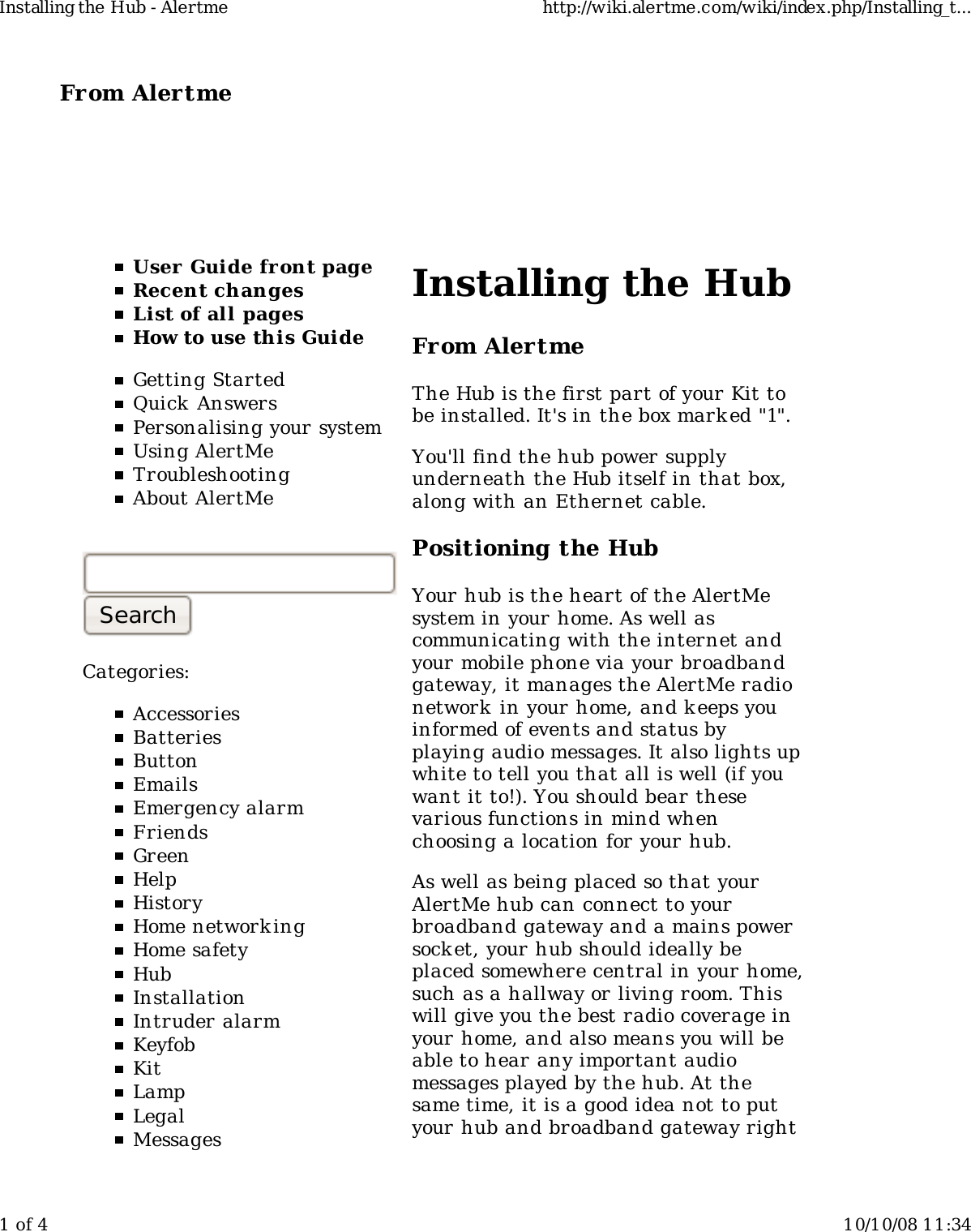 From Alertme  User Guide front pageRecent changesList of all pagesHow to use this GuideGetting StartedQuick AnswersPersonalising your systemUsing AlertMeTroubleshootingAbout AlertMeCategories:AccessoriesBatteriesButtonEmailsEmergency alarmFriendsGreenHelpHistoryHome network ingHome safetyHubInstallationIntruder alarmKeyfobKitLampLegalMessagesInstalling the HubFrom AlertmeThe Hub is the first part of your Kit tobe installed. It&apos;s in the box mark ed &quot;1&quot;.You&apos;ll find the hub power supplyunderneath the Hub itself in that box,along with an Ethernet cable.Positioning the HubYour hub is the heart of the AlertMesystem in your home. As well ascommunicating with the internet andyour mobile phone via your broadbandgateway, it manages the AlertMe radionetwork  in your home, and k eeps youinformed of events and status byplaying audio messages. It also lights upwhite to tell you that all is well (if youwant it to!). You should bear thesevarious functions in mind whenchoosing a location for your hub.As well as being placed so that yourAlertMe hub can connect to yourbroadband gateway and a mains powersocket, your hub should ideally beplaced somewhere central in your home,such as a hallway or living room. Thiswill give you the best radio coverage inyour home, and also means you will beable to hear any important audiomessages played by the hub. At thesame time, it is a good idea not to putyour hub and broadband gateway rightInstalling the Hub - Alertme http://wiki.alertme.com/wiki/index.php/Installing_t...1 of 4 10/10/08 11:34