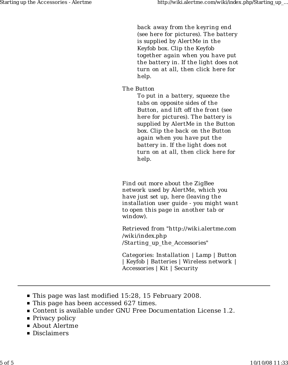 back away from the k eyring end(see here for pictures). The batteryis supplied by AlertMe in theKeyfob box. Clip the Keyfobtogether again when you have putthe battery in. If the light does notturn on at all, then click here forhelp.The ButtonTo put in a battery, squeeze thetabs on opposite sides of theButton, and lift off the front (seehere for pictures). The battery issupplied by AlertMe in the Buttonbox. Clip the back on the Buttonagain when you have put thebattery in. If the light does notturn on at all, then click here forhelp.Find out more about the ZigBeenetwork  used by AlertMe, which youhave just set up, here (leaving theinstallation user guide - you might wantto open this page in another tab orwindow).Retrieved from &quot;http://wiki.alertme.com/wik i/index.php/Starting_up_the_Accessories&quot;Categories: Installation | Lamp | Button| Keyfob | Batteries | Wireless network  |Accessories | Kit | SecurityThis page was last modified 15:28, 15 February 2008.This page has been accessed 627 times.Content is available under GNU Free Documentation License 1.2.Privacy policyAbout AlertmeDisclaimersStarting up the Accessories - Alertme http://wiki.alertme.com/wiki/index.php/Starting_up_...5 of 5 10/10/08 11:33