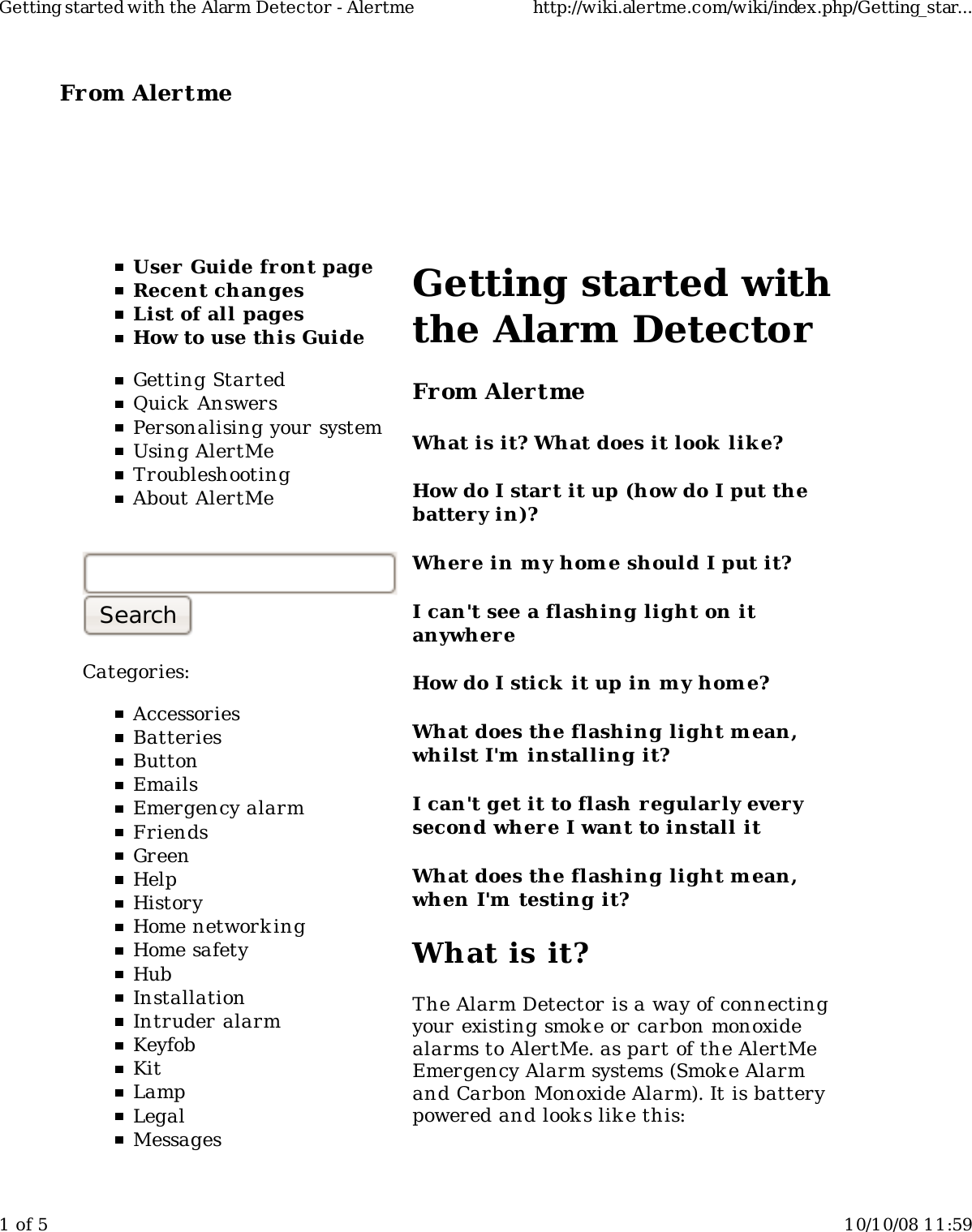 From Alertme  User Guide front pageRecent changesList of all pagesHow to use this GuideGetting StartedQuick AnswersPersonalising your systemUsing AlertMeTroubleshootingAbout AlertMeCategories:AccessoriesBatteriesButtonEmailsEmergency alarmFriendsGreenHelpHistoryHome network ingHome safetyHubInstallationIntruder alarmKeyfobKitLampLegalMessagesGetting started withthe Alarm DetectorFrom AlertmeWhat is it? What does it look  lik e?How do I start it up (how do I put thebattery in)?Wher e in my hom e should I put it?I can&apos;t see a flashing light on itanywhereHow do I stick it up in m y home?What does the flashing light m ean,whilst I&apos;m  installing it?I can&apos;t get it to flash regularly everysecond where I want to install itWhat does the flashing light m ean,when I&apos;m  testing it?What is it?The Alarm Detector is a way of connectingyour existing smok e or carbon monoxidealarms to AlertMe. as part of the AlertMeEmergency Alarm systems (Smoke Alarmand Carbon Monoxide Alarm). It is batterypowered and look s like this:Getting started with the Alarm Detector - Alertme http://wiki.alertme.com/wiki/index.php/Getting_star...1 of 5 10/10/08 11:59