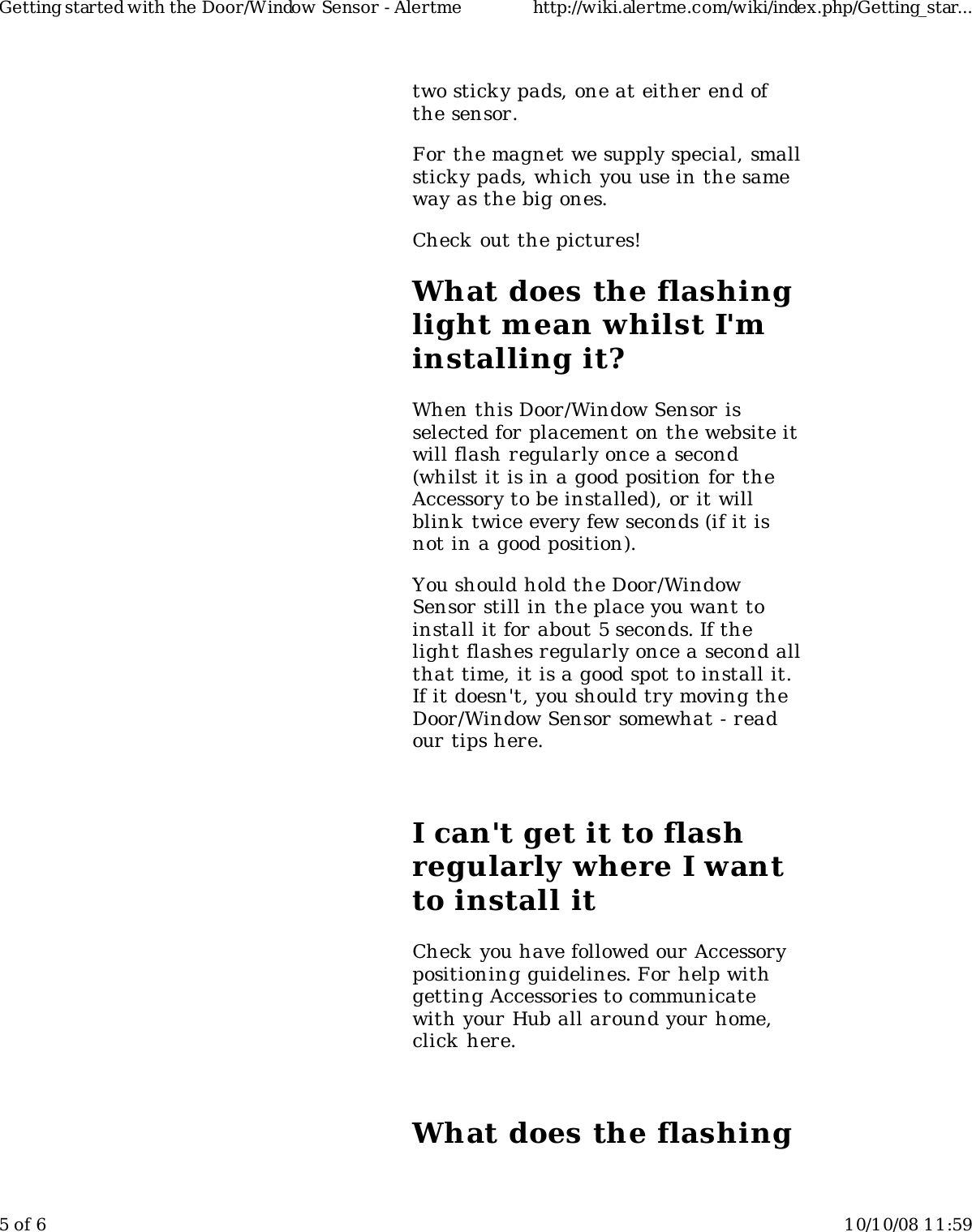 two stick y pads, one at either end ofthe sensor.For the magnet we supply special, smallsticky pads, which you use in the sameway as the big ones.Check out the pictures!What does the flashinglight mean whilst I&apos;minstalling it?When this Door/Window Sensor isselected for placement on the website itwill flash regularly once a second(whilst it is in a good position for theAccessory to be installed), or it willblink  twice every few seconds (if it isnot in a good position).You should hold the Door/WindowSensor still in the place you want toinstall it for about 5 seconds. If thelight flashes regularly once a second allthat time, it is a good spot to install it.If it doesn&apos;t, you should try moving theDoor/Window Sensor somewhat - readour tips here.I can&apos;t get it to flashregularly where I wantto install itCheck you have followed our Accessorypositioning guidelines. For help withgetting Accessories to communicatewith your Hub all around your home,click here.What does the flashingGetting started with the Door/Window Sensor - Alertme http://wiki.alertme.com/wiki/index.php/Getting_star...5 of 6 10/10/08 11:59