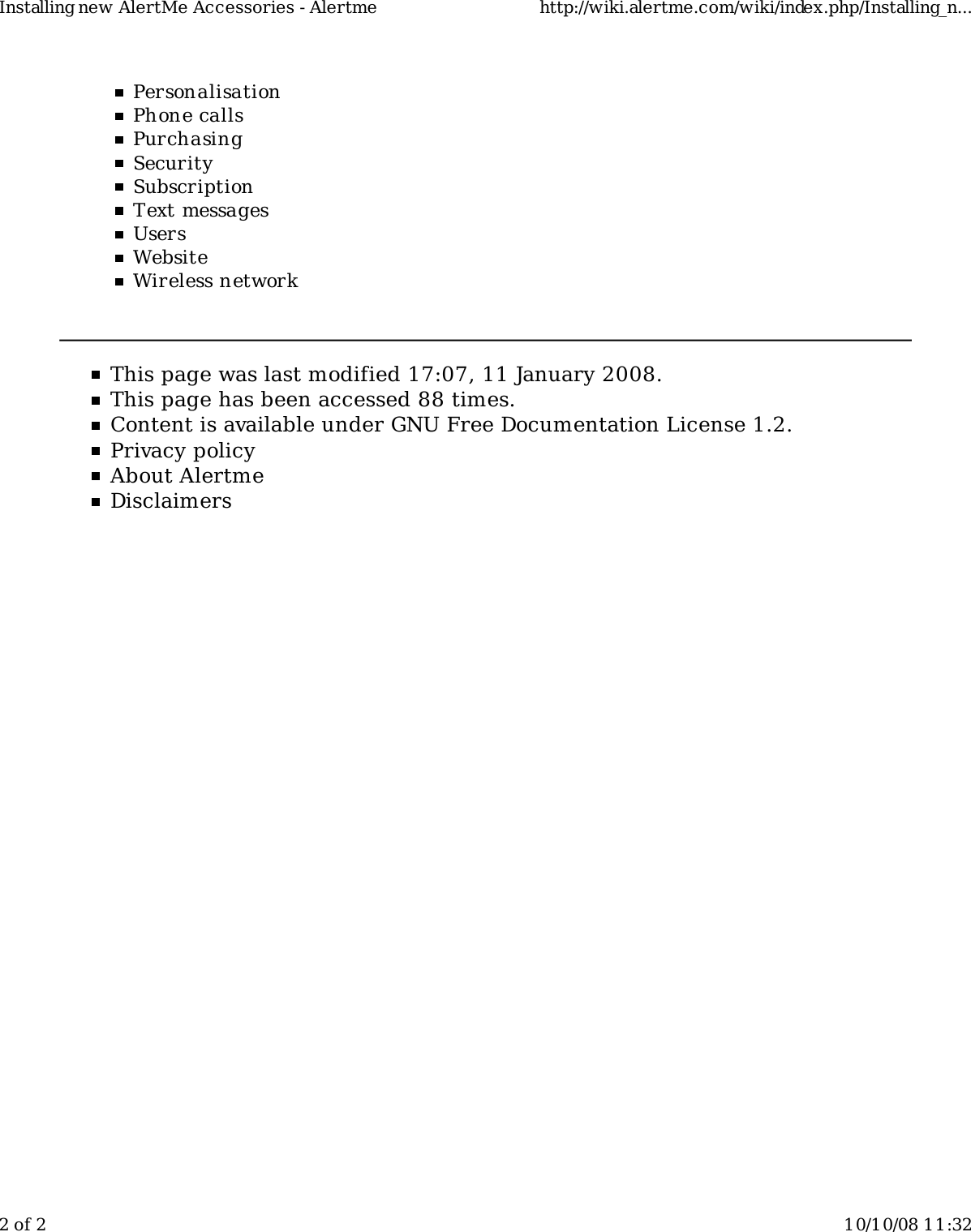 PersonalisationPhone callsPurchasingSecuritySubscriptionText messagesUsersWebsiteWireless networkThis page was last modified 17:07, 11 January 2008.This page has been accessed 88 times.Content is available under GNU Free Documentation License 1.2.Privacy policyAbout AlertmeDisclaimersInstalling new AlertMe Accessories - Alertme http://wiki.alertme.com/wiki/index.php/Installing_n...2 of 2 10/10/08 11:32