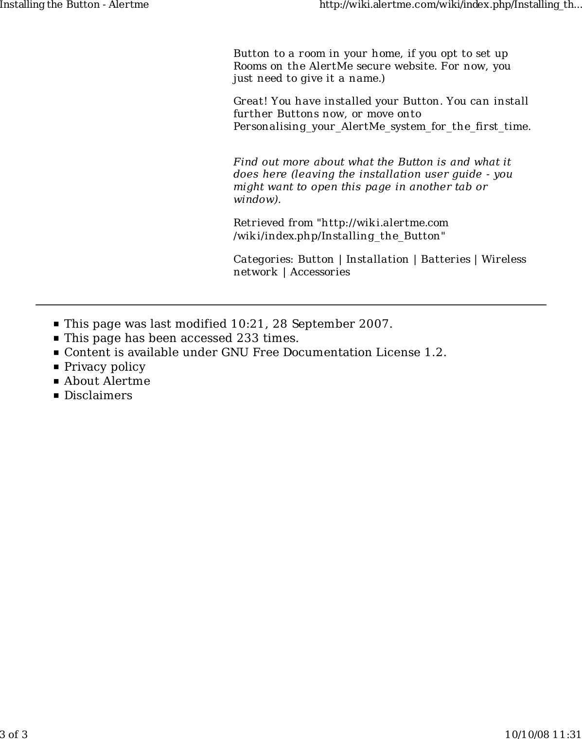 Button to a room in your home, if you opt to set upRooms on the AlertMe secure website. For now, youjust need to give it a name.)Great! You have installed your Button. You can installfurther Buttons now, or move ontoPersonalising_your_AlertMe_system_for_the_first_time.Find out more about what the Button is and what itdoes here (leaving the installation user guide - youmight want to open this page in another tab orwindow).Retrieved from &quot;http://wiki.alertme.com/wik i/index.php/Installing_the_Button&quot;Categories: Button | Installation | Batteries | Wirelessnetwork | AccessoriesInstalling the Button - Alertme http://wiki.alertme.com/wiki/index.php/Installing_th...3 of 3 10/10/08 11:31